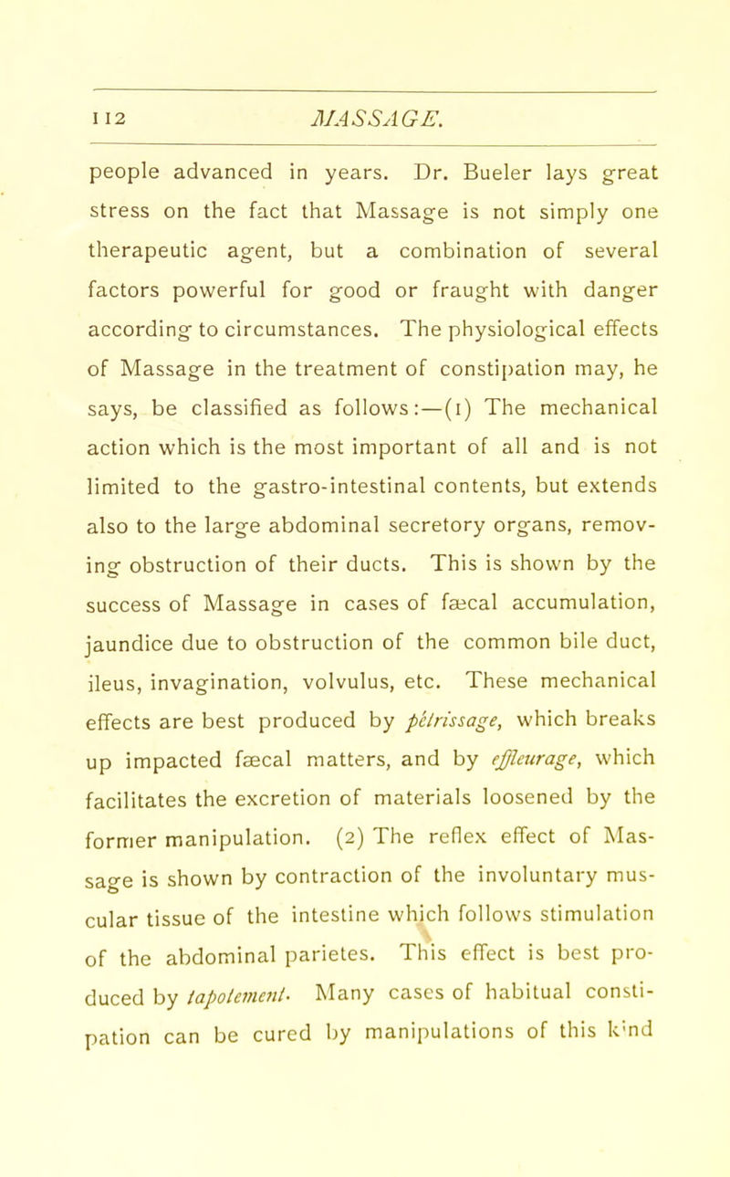 people advanced in years. Dr. Bueler lays great stress on the fact that Massage is not simply one therapeutic agent, but a combination of several factors powerful for good or fraught with danger according to circumstances. The physiological effects of Massage in the treatment of constipation may, he says, be classified as follows:—(i) The mechanical action which is the most important of all and is not limited to the gastro-intestinal contents, but extends also to the large abdominal secretory organs, remov- ing obstruction of their ducts. This is shown by the success of Massage in cases of faical accumulation, jaundice due to obstruction of the common bile duct, ileus, invagination, volvulus, etc. These mechanical effects are best produced by petrissage, which breaks up impacted faecal matters, and by effleurage, which facilitates the excretion of materials loosened by the former manipulation. (2) The reflex effect of Mas- sage is shown by contraction of the involuntary mus- cular tissue of the intestine which follows stimulation of the abdominal parietes. This effect is best pro- duced by tapolemeni. Many cases of habitual consti- pation can be cured by manipulations of this k'nd