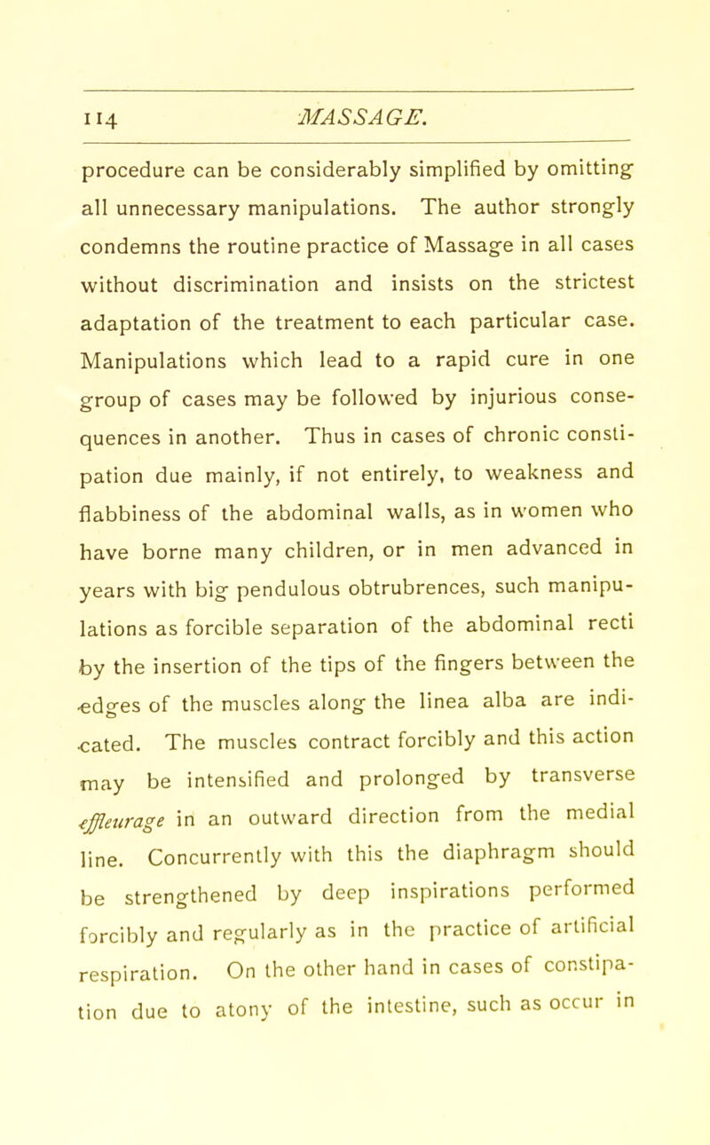 procedure can be considerably simplified by omitting' all unnecessary manipulations. The author strongly condemns the routine practice of Massage in all cases without discrimination and insists on the strictest adaptation of the treatment to each particular case. Manipulations which lead to a rapid cure in one group of cases may be followed by injurious conse- quences in another. Thus in cases of chronic consti- pation due mainly, if not entirely, to weakness and flabbiness of the abdominal walls, as in women who have borne many children, or in men advanced in years with big pendulous obtrubrences, such manipu- lations as forcible separation of the abdominal recti by the insertion of the tips of the fingers between the «dges of the muscles along the linea alba are indi- cated. The muscles contract forcibly and this action may be intensified and prolonged by transverse iffletirage in an outward direction from the medial line. Concurrently with this the diaphragm should be strengthened by deep inspirations performed forcibly and regularly as in the practice of artificial respiration. On the other hand in cases of constipa- tion due to atony of the intestine, such as occur in