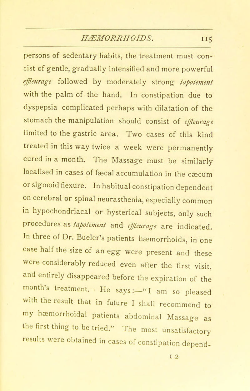 HEMORRHOIDS. persons of sedentary habits, the treatment must con- cist of gentle, gradually intensified and more powerful fffleurage followed by moderately strong iapotement with the palm of the hand. In constipation due to dyspepsia complicated perhaps with dilatation of the stomach the manipulation should consist of effleurage limited to the gastric area. Two cases of this kind treated in this way twice a week were permanently cured in a month. The Massage must be similarly localised in cases of fascal accumulation in the caecum or sigmoid flexure. In habitual constipation dependent on cerebral or spinal neurasthenia, especially common in hypochondriacal or hysterical subjects, only such procedures as iapotement and effleurage are indicated. In three of Dr. Bueler's patients haemorrhoids, in one case half the size of an egg were present and these were considerably reduced even after the first visit, and entirely disappeared before the expiration of the month's treatment. He saysI am so pleased with the result that in future I shall recommend to my hsemorrhoidal patients abdominal Massage as the first thing to be tried. The most unsatisfactory results were obtained in cases of constipation depend-