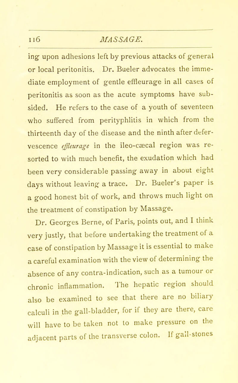 ing upon adhesions left by previous attacks of general or local peritonitis. Dr. Bueler advocates the imme- diate employment of gentle effleurage in all cases of peritonitis as soon as the acute symptoms have sub- sided. He refers to the case of a youth of seventeen who suffered from perityphlitis in which from the thirteenth day of the disease and the ninth after defer- vescence effleurage in the ileo-caecal region was re- sorted to with much benefit, the exudation which had been very considerable passing away in about eight days without leaving a trace. Dr. Bueler's paper is a good honest bit of work, and throws much light on the treatment of constipation by Massage. Dr. Georges Berne, of Paris, points out, and I think very justly, that before undertaking the treatment of a case of constipation by Massage it is essential to make a careful examination with the view of determining the absence of any contra-indication, such as a tumour or chronic inflammation. The hepatic region should also be examined to see that there are no biliary calculi in the gall-bladder, for if they are there, care will have to be taken not to make pressure on the adjacent parts of the transverse colon. If gall-stones