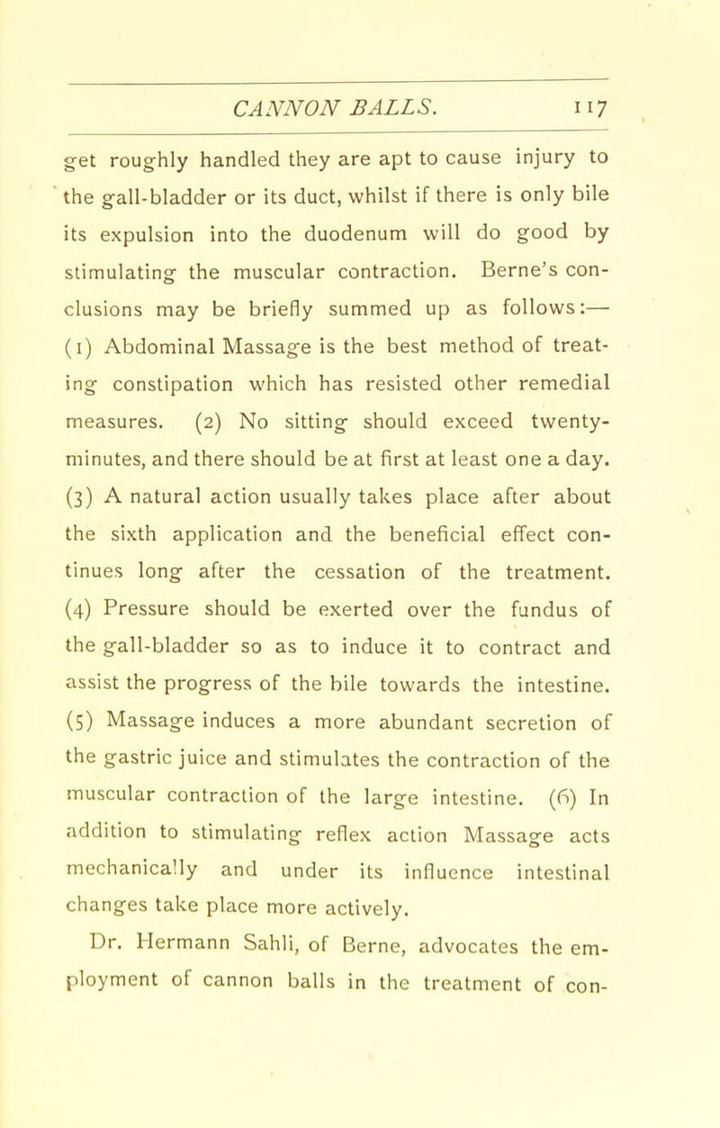 get roughly handled they are apt to cause injury to the gall-bladder or its duct, whilst if there is only bile its expulsion into the duodenum will do good by stimulating the muscular contraction. Berne's con- clusions may be briefly summed up as follows:— (i) Abdominal Massage is the best method of treat- ing constipation which has resisted other remedial measures. (2) No sitting should exceed twenty- minutes, and there should be at first at least one a day. (3) A natural action usually takes place after about the sixth application and the beneficial effect con- tinues long after the cessation of the treatment. (4) Pressure should be exerted over the fundus of the gall-bladder so as to induce it to contract and assist the progress of the bile towards the intestine. (5) Massage induces a more abundant secretion of the gastric juice and stimulates the contraction of the muscular contraction of the large intestine. (6) In addition to stimulating reflex action Massage acts mechanically and under its influence intestinal changes take place more actively. Dr. Hermann Sahli, of Berne, advocates the em- ployment of cannon balls in the treatment of con-