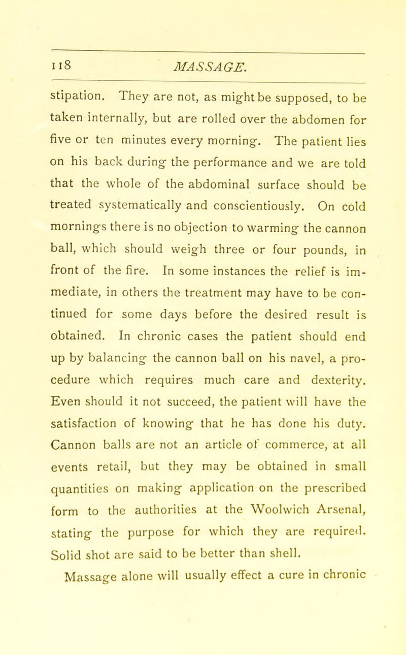 stipation. They are not, as might be supposed, to be taken internally, but are rolled over the abdomen for five or ten minutes every morning-. The patient lies on his back during the performance and we are told that the whole of the abdominal surface should be treated systematically and conscientiously. On cold mornings there is no objection to warming the cannon ball, which should weigh three or four pounds, in front of the fire. In some instances the relief is im- mediate, in others the treatment may have to be con- tinued for some days before the desired result is obtained. In chronic cases the patient should end up by balancing the cannon ball on his navel, a pro- cedure which requires much care and dexterity. Even should it not succeed, the patient will have the satisfaction of knowing that he has done his duty. Cannon balls are not an article of commerce, at all events retail, but they may be obtained in small quantities on making application on the prescribed form to the authorities at the Woolwich Arsenal, stating the purpose for which they are required. Solid shot are said to be better than shell. Massage alone will usually effect a cure in chronic