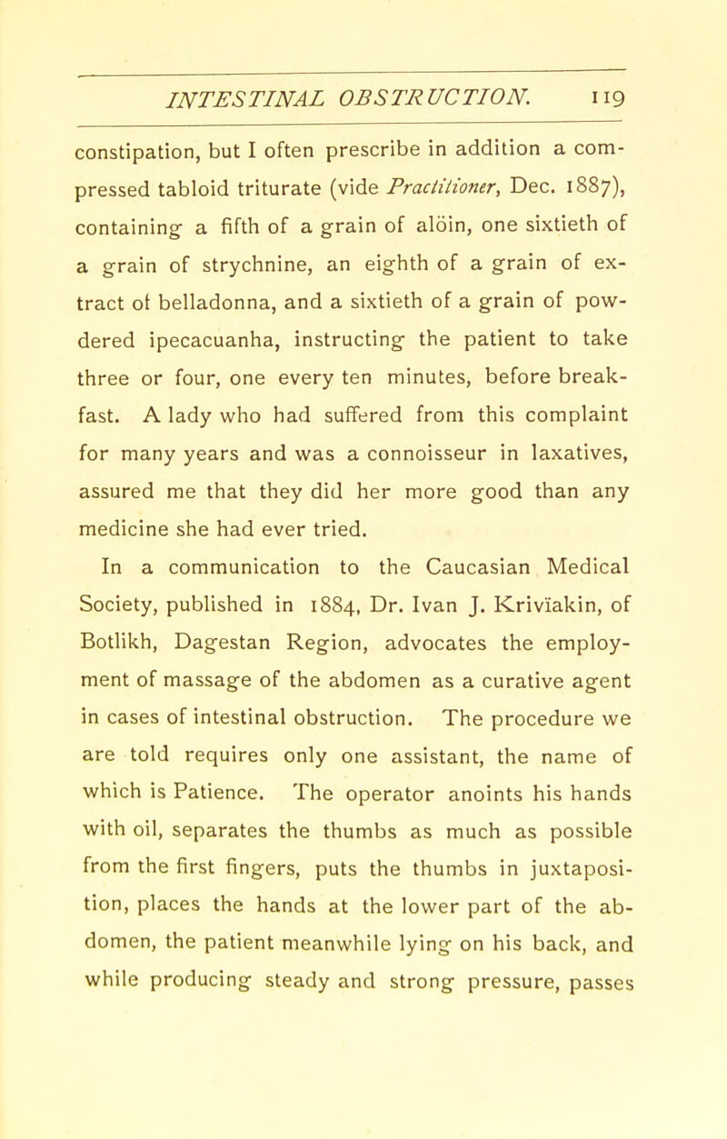 constipation, but I often prescribe in addition a com- pressed tabloid triturate (vide Praciiiioner, Dec. 1887), containing a fifth of a grain of aloin, one sixtieth of a grain of strychnine, an eighth of a grain of ex- tract ot belladonna, and a sixtieth of a grain of pow- dered ipecacuanha, instructing the patient to take three or four, one every ten minutes, before break- fast. A lady who had suffered from this complaint for many years and was a connoisseur in laxatives, assured me that they did her more good than any medicine she had ever tried. In a communication to the Caucasian Medical Society, published in 1884, Dr. Ivan J. Kriviakin, of Botlikh, Dagestan Region, advocates the employ- ment of massage of the abdomen as a curative agent in cases of intestinal obstruction. The procedure we are told requires only one assistant, the name of which is Patience. The operator anoints his hands with oil, separates the thumbs as much as possible from the first fingers, puts the thumbs in juxtaposi- tion, places the hands at the lower part of the ab- domen, the patient meanwhile lying on his back, and while producing steady and strong pressure, passes