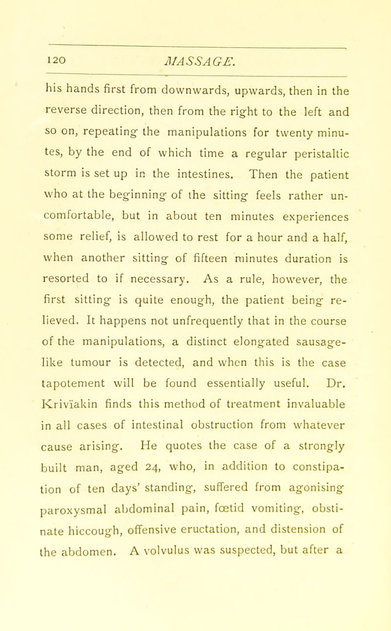 his hands first from downwards, upwards, then in the reverse direction, then from the right to the left and so on, repeating- the manipulations for twenty minu- tes, by the end of which time a regular peristaltic storm is set up in the intestines. Then the patient who at the beginning of the sitting feels rather un- comfortable, but in about ten minutes experiences some relief, is allowed to rest for a hour and a half, when another sitting of fifteen minutes duration is resorted to if necessary. As a rule, however, the first sitting is quite enough, the patient being re- lieved. It happens not unfrequently that in the course of the manipulations, a distinct elongated sausage- like tumour is detected, and when this is the case tapotement will be found essentially useful. Dr. Kriviakin finds this method of treatment invaluable in all cases of intestinal obstruction from whatever cause arising. He quotes the case of a strongly built man, aged 24, who, in addition to constipa- tion of ten days' standing, suffered from agonising paroxysmal abdominal pain, foetid vomiting, obsti- nate hiccough, offensive eructation, and distension of the abdomen. A volvulus was suspected, but after a