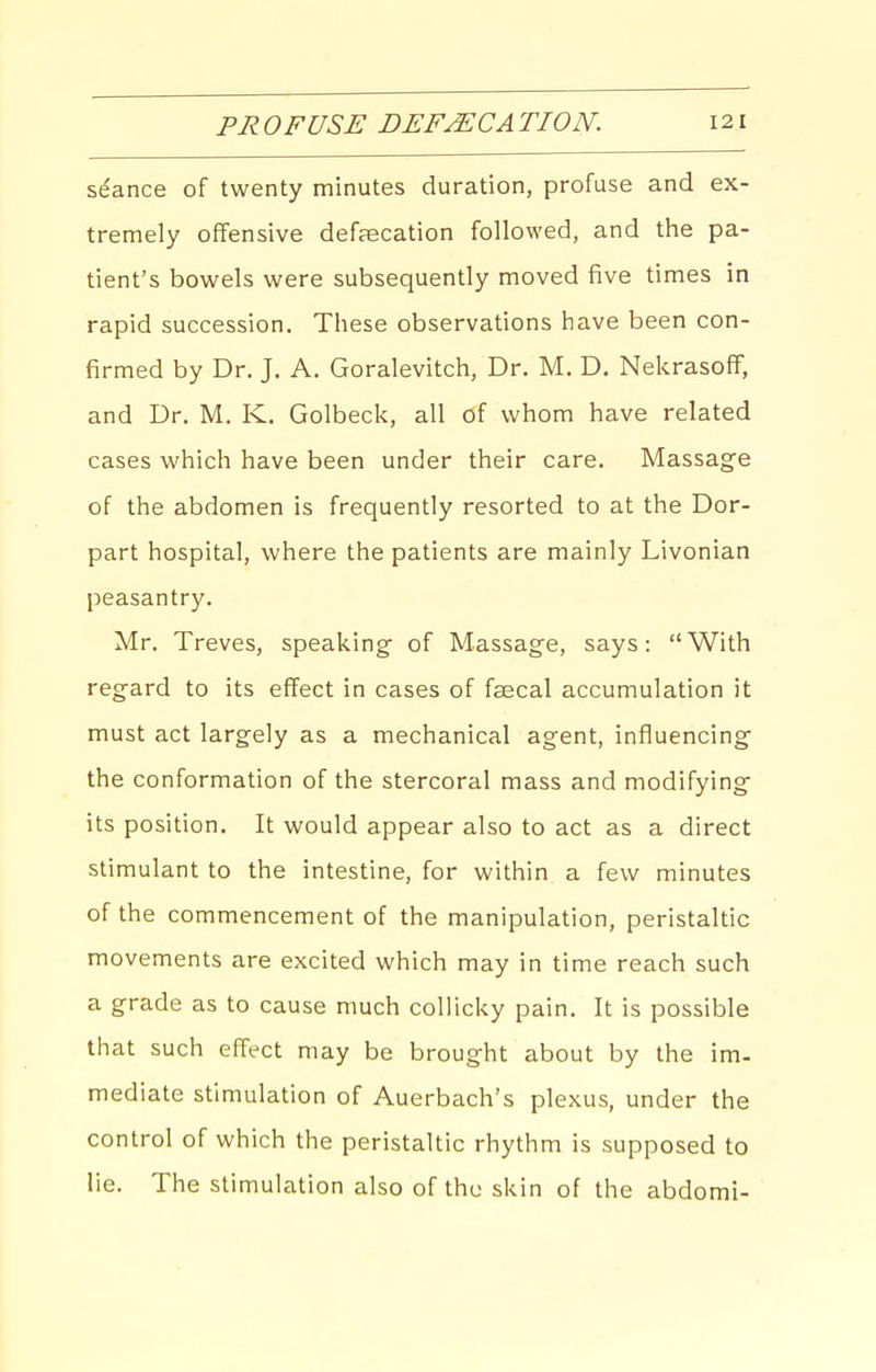 seance of twenty minutes duration, profuse and ex- tremely offensive defaecation followed, and the pa- tient's bowels were subsequently moved five times in rapid succession. These observations have been con- firmed by Dr. J. A. Goralevitch, Dr. M. D. NekrasofF, and Dr. M. K. Golbeck, all of whom have related cases which have been under their care. Massage of the abdomen is frequently resorted to at the Dor- part hospital, where the patients are mainly Livonian peasantry. Mr. Treves, speaking of Massage, says: With regard to its effect in cases of faecal accumulation it must act largely as a mechanical agent, influencing the conformation of the stercoral mass and modifying its position. It would appear also to act as a direct stimulant to the intestine, for within a few minutes of the commencement of the manipulation, peristaltic movements are excited which may in time reach such a grade as to cause much coUicky pain. It is possible that such effect may be brought about by the im- mediate stimulation of Auerbach's plexus, under the control of which the peristaltic rhythm is supposed to lie. The stimulation also of the skin of the abdomi-
