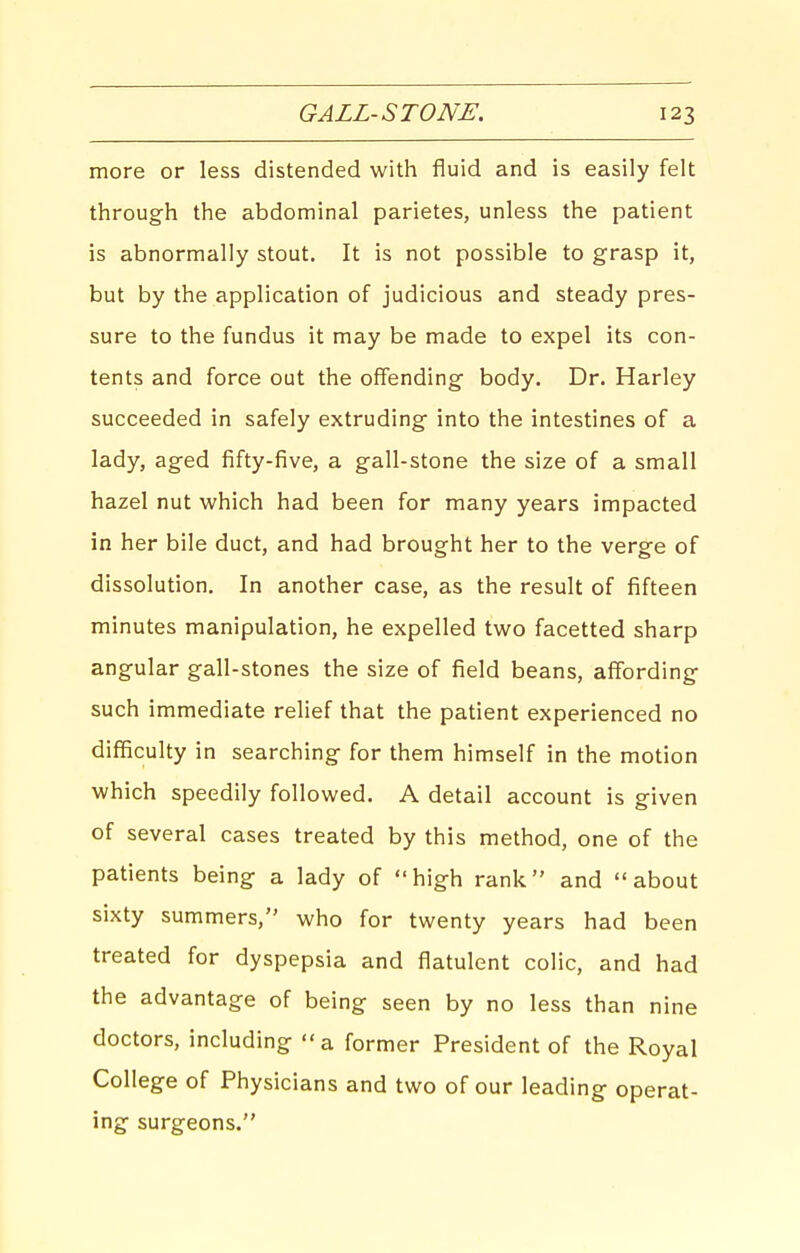 more or less distended with fluid and is easily felt through the abdominal parietes, unless the patient is abnormally stout. It is not possible to grasp it, but by the application of judicious and steady pres- sure to the fundus it may be made to expel its con- tents and force out the offending body. Dr. Harley succeeded in safely extruding into the intestines of a lady, aged fifty-five, a gall-stone the size of a small hazel nut which had been for many years impacted in her bile duct, and had brought her to the verge of dissolution. In another case, as the result of fifteen minutes manipulation, he expelled two facetted sharp angular gall-stones the size of field beans, affording such immediate rehef that the patient experienced no difficulty in searching for them himself in the motion which speedily followed. A detail account is given of several cases treated by this method, one of the patients being a lady of high rank and about sixty summers, who for twenty years had been treated for dyspepsia and flatulent colic, and had the advantage of being seen by no less than nine doctors, including a former President of the Royal College of Physicians and two of our leading operat- ing surgeons.
