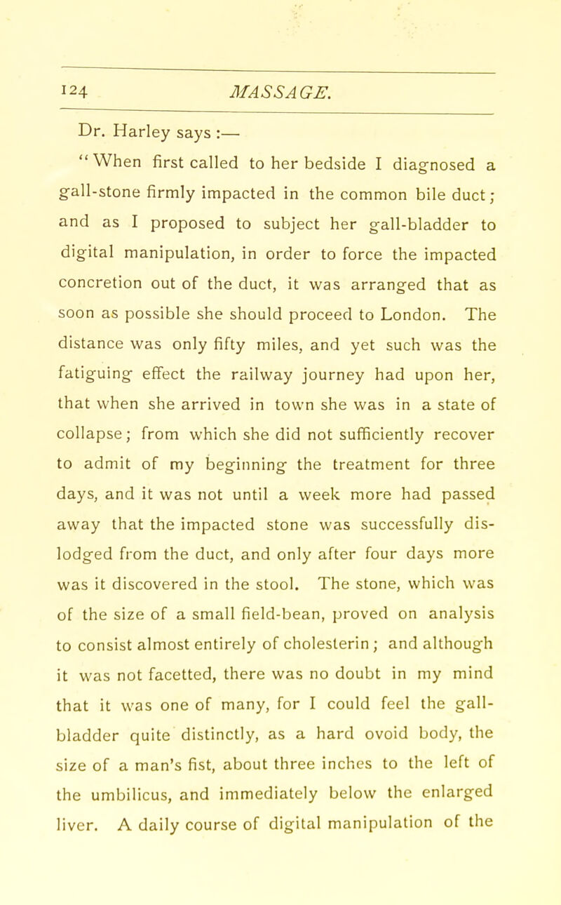 Dr. Harley says :— When first called to her bedside I diagnosed a gall-stone firmly impacted in the common bile duct; and as I proposed to subject her gall-bladder to digital manipulation, in order to force the impacted concretion out of the duct, it was arranged that as soon as possible she should proceed to London. The distance was only fifty miles, and yet such was the fatiguing effect the railway journey had upon her, that when she arrived in town she was in a state of collapse; from which she did not sufficiently recover to admit of my beginning the treatment for three days, and it was not until a week more had passed away that the impacted stone was successfully dis- lodged from the duct, and only after four days more was it discovered in the stool. The stone, which was of the size of a small field-bean, proved on analysis to consist almost entirely of cholesterin ; and although it was not facetted, there was no doubt in my mind that it was one of many, for I could feel the gall- bladder quite distinctly, as a hard ovoid body, the size of a man's fist, about three inches to the left of the umbilicus, and immediately below the enlarged liver. A daily course of digital manipulation of the