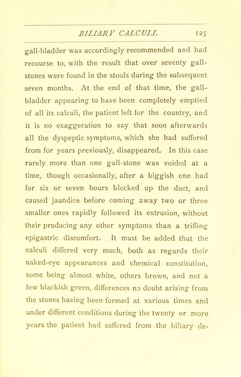 gall-bladder was accordingly recommended and had recourse to, with the result that over seventy gall- stones were found in the stools during the subsequent seven months. At the end of that time, the gall- bladder appearing to have been completely emptied of all its calculi, the patient left for the country, and it is no exaggeration to say that soon afterwards all the dyspeptic symptoms, which she had suffered from for years previously, disappeared. In this case rarely more than one gall-stone was voided at a time, though occasionally, after a biggish one had for six or seven hours blocked up the duct, and caused jaundice before coming away two or three smaller ones rapidly followed its extrusion, without their producing any other symptoms than a trifling epigastric discomfort. It must be added that the calculi differed very much, both as regards their naked-eye appearances and chemical constitution, some being almost white, others brown, and not a few blackish green, differences no doubt arising from the stones having been formed at various times and under different conditions during the twenty or more years the patient had suffered from the biliary de-