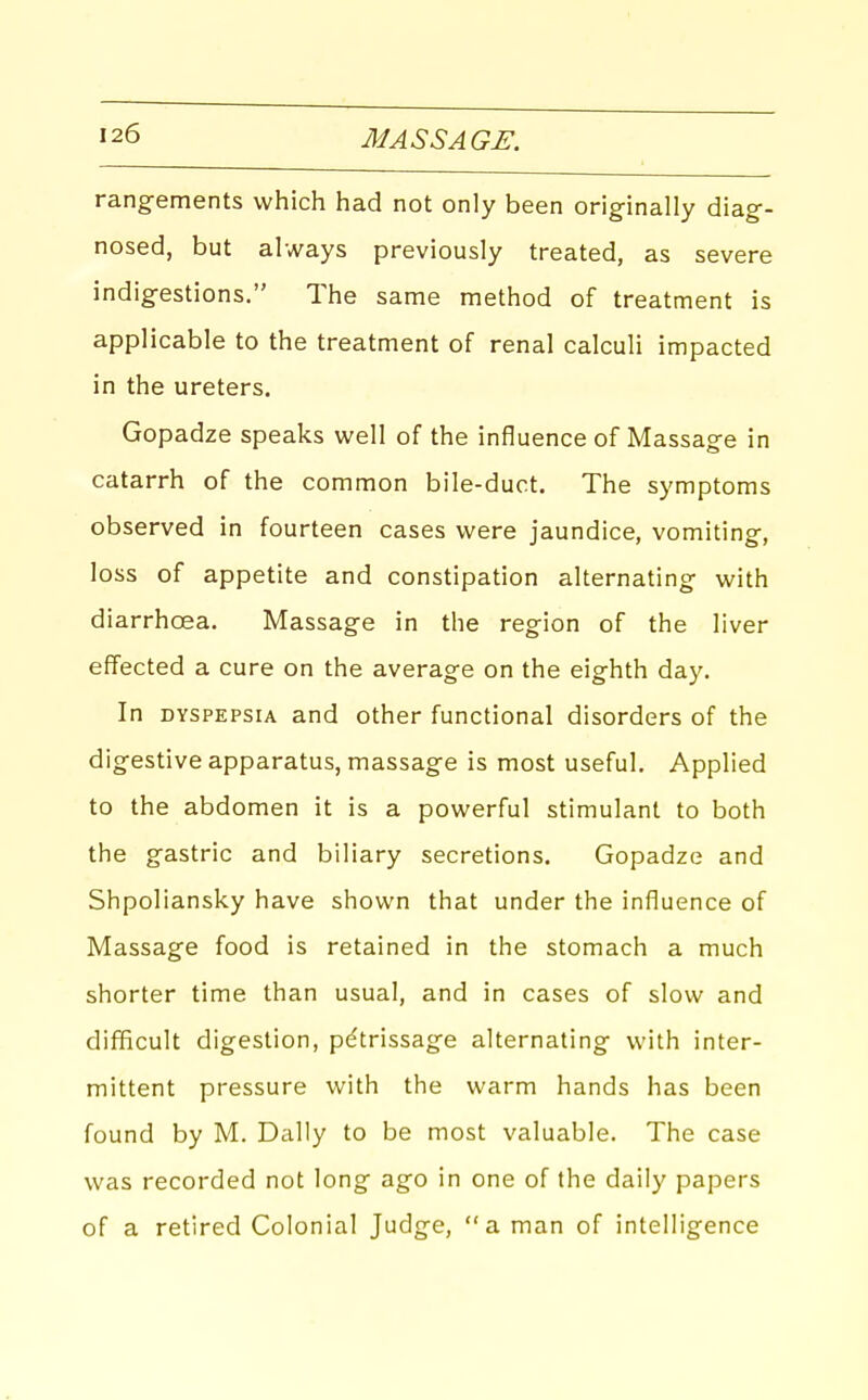 rangements which had not only been originally diag- nosed, but always previously treated, as severe indigestions. The same method of treatment is applicable to the treatment of renal calculi impacted in the ureters. Gopadze speaks well of the influence of Massage in catarrh of the common bile-duct. The symptoms observed in fourteen cases were jaundice, vomiting, loss of appetite and constipation alternating with diarrhoea. Massage in the region of the liver effected a cure on the average on the eighth day. In DYSPEPSIA and other functional disorders of the digestive apparatus, massage is most useful. Applied to the abdomen it is a powerful stimulant to both the gastric and biliary secretions. Gopadze and Shpoliansky have shown that under the influence of Massage food is retained in the stomach a much shorter time than usual, and in cases of slow and difficult digestion, petrissage alternating with inter- mittent pressure with the warm hands has been found by M. Dally to be most valuable. The case was recorded not long ago in one of the daily papers of a retired Colonial Judge, a man of intelligence