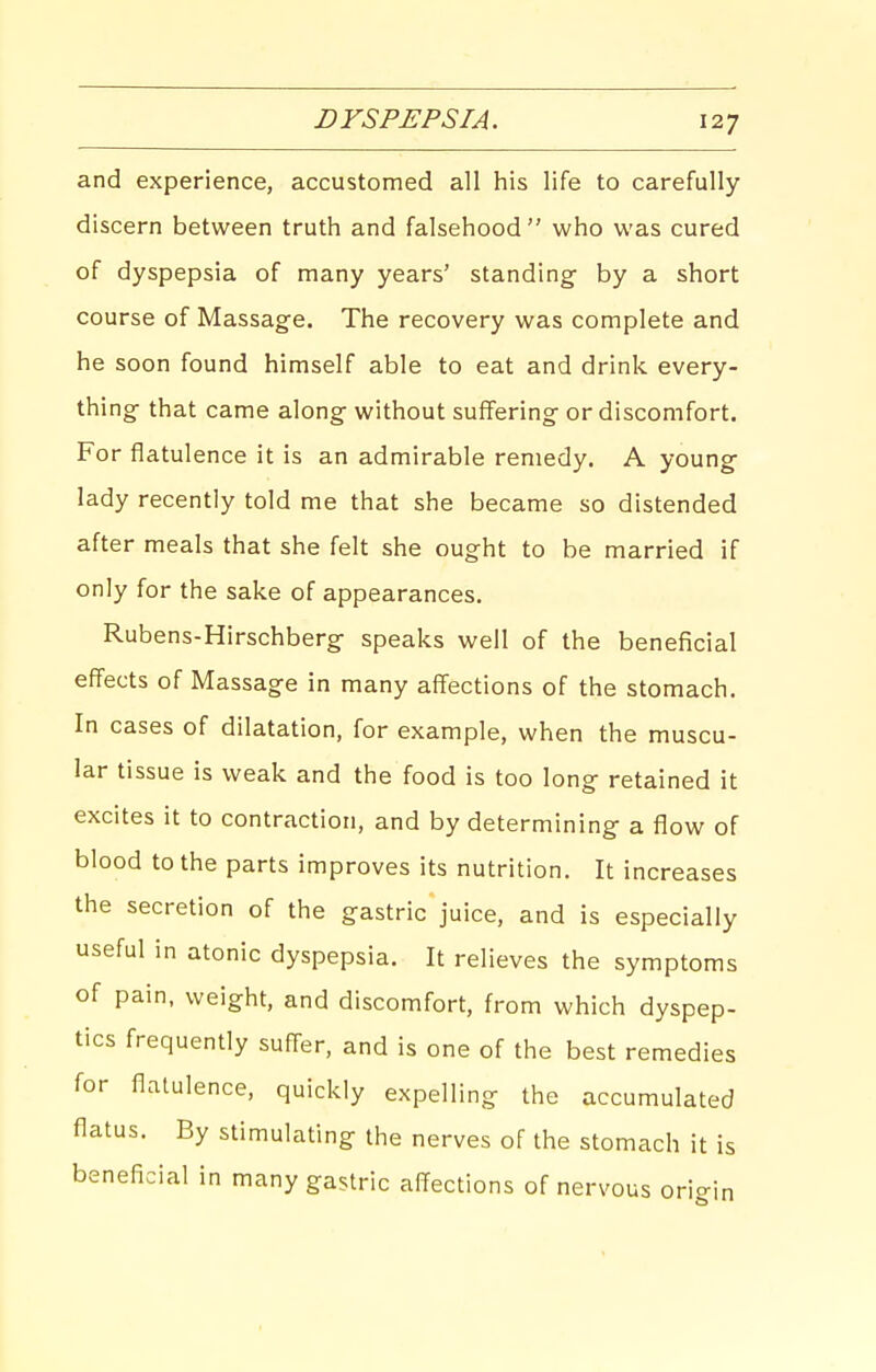 and experience, accustomed all his life to carefully discern between truth and falsehood  who was cured of dyspepsia of many years' standing- by a short course of Massage. The recovery was complete and he soon found himself able to eat and drink every- thing that came along without suffering or discomfort. For flatulence it is an admirable remedy. A young lady recently told me that she became so distended after meals that she felt she ought to be married if only for the sake of appearances. Rubens-Hirschberg speaks well of the beneficial effects of Massage in many affections of the stomach. In cases of dilatation, for example, when the muscu- lar tissue is weak and the food is too long- retained it excites it to contraction, and by determining- a flow of blood to the parts improves its nutrition. It increases the secretion of the gastric juice, and is especially useful in atonic dyspepsia. It relieves the symptoms of pain, weight, and discomfort, from which dyspep- tics frequently suffer, and is one of the best remedies for flatulence, quickly expelling the accumulated flatus. By stimulating the nerves of the stomach it is beneficial in many gastric affections of nervous orio-in