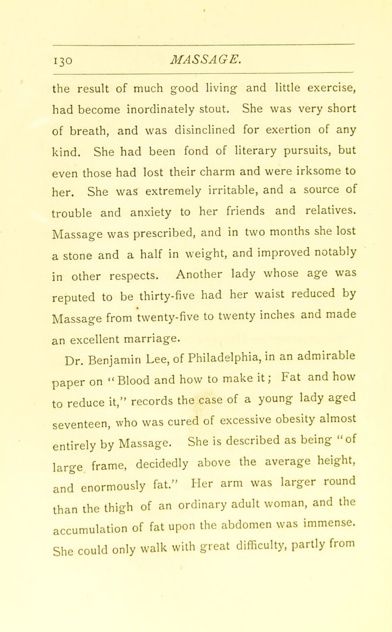 the result of much good living- and little exercise, had become inordinately stout. She was very short of breath, and was disinclined for exertion of any kind. She had been fond of literary pursuits, but even those had lost their charm and were irksome to her. She was extremely irritable, and a source of trouble and anxiety to her friends and relatives. Massage was prescribed, and in two months she lost a stone and a half in weight, and improved notably in other respects. Another lady whose age was reputed to be thirty-five had her waist reduced by Massage from twenty-five to twenty inches and made an excellent marriage. Dr. Benjamin Lee, of Philadelphia, in an admirable paper on Blood and how to make it; Fat and how to reduce it, records the case of a young lady aged seventeen, who was cured of excessive obesity almost entirely by Massage. She is described as being  of large frame, decidedly above the average height, and enormously fat. Her arm was larger round than the thigh of an ordinary adult woman, and the accumulation of fat upon the abdomen was immense. She could only walk with great difficulty, partly from