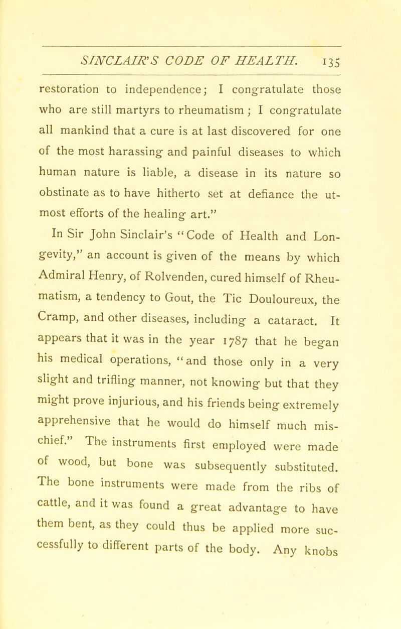 restoration to independence; I congratulate those who are still martyrs to rheumatism ; I congratulate all mankind that a cure is at last discovered for one of the most harassing and painful diseases to which human nature is liable, a disease in its nature so obstinate as to have hitherto set at defiance the ut- most efforts of the healing art. In Sir John Sinclair's Code of Health and Lon- gevity, an account is given of the means by which Admiral Henry, of Rolvenden, cured himself of Rheu- matism, a tendency to Gout, the Tic Douloureux, the Cramp, and other diseases, including a cataract. It appears that it was in the year 1787 that he began his medical operations, and those only in a very slight and trifling manner, not knowing but that they might prove injurious, and his friends being extremely apprehensive that he would do himself much mis- chief. The instruments first employed were made of wood, but bone was subsequently substituted. The bone instruments were made from the ribs of cattle, and it was found a great advantage to have them bent, as they could thus be applied more suc- cessfully to diff-erent parts of the body. Any knobs
