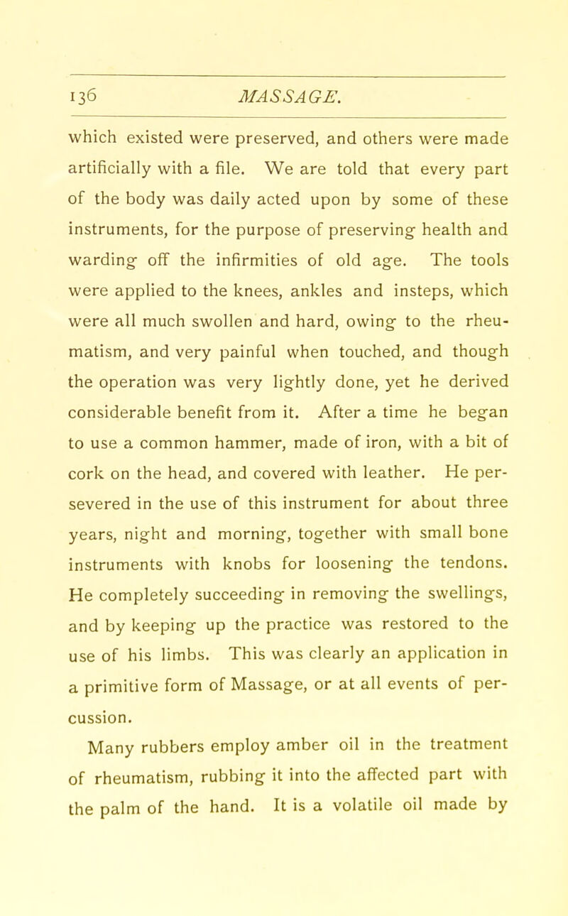 which existed were preserved, and others were made artificially with a file. We are told that every part of the body was daily acted upon by some of these instruments, for the purpose of preserving- health and warding- off the infirmities of old age. The tools were applied to the knees, ankles and insteps, vt'hich were all much swollen and hard, owing- to the rheu- matism, and very painful when touched, and though the operation was very lightly done, yet he derived considerable benefit from it. After a time he began to use a common hammer, made of iron, with a bit of cork on the head, and covered with leather. He per- severed in the use of this instrument for about three years, night and morning, together with small bone instruments with knobs for loosening the tendons. He completely succeeding- in removing the swellings, and by keeping up the practice was restored to the use of his limbs. This was clearly an application in a primitive form of Massage, or at all events of per- cussion. Many rubbers employ amber oil in the treatment of rheumatism, rubbing- it into the afiected part with the palm of the hand. It is a volatile oil made by