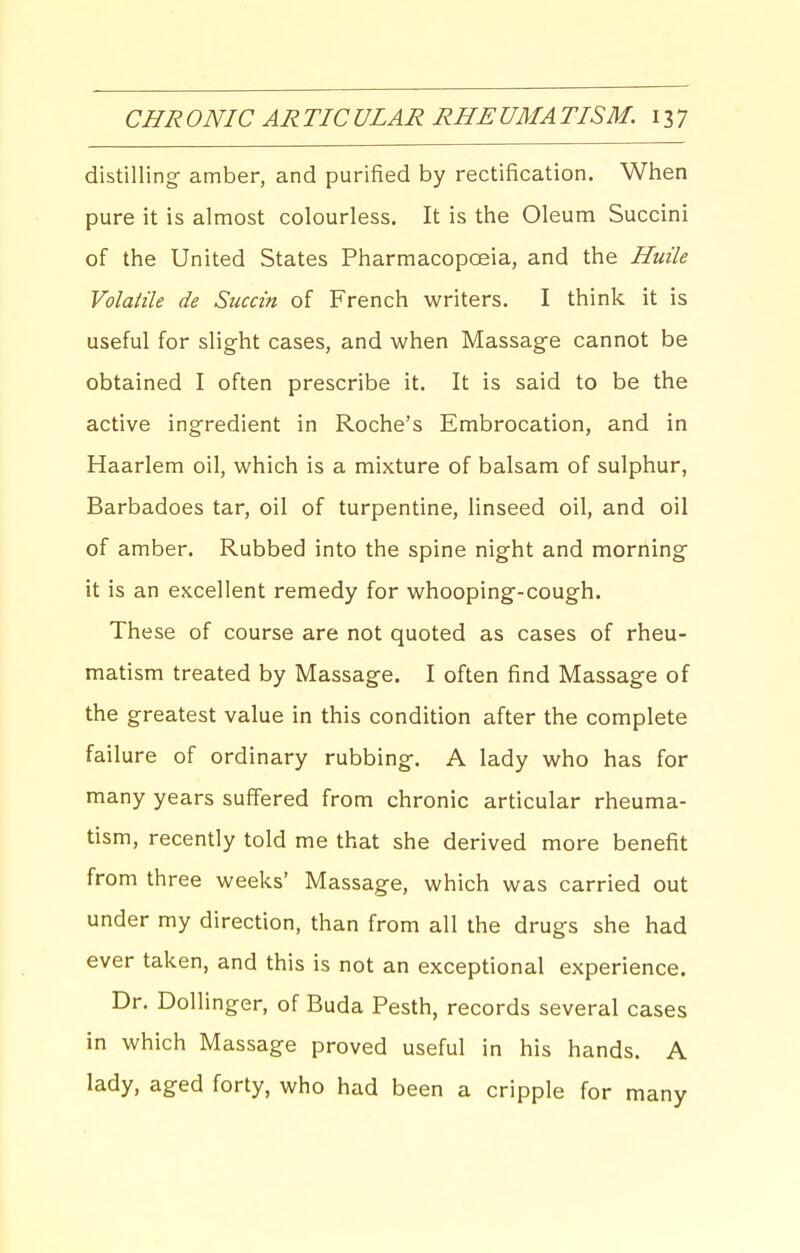 distilling amber, and purified by rectification. When pure it is almost colourless. It is the Oleum Succini of the United States Pharmacopoeia, and the Huile Volatile de Succin of French writers. I think it is useful for slight cases, and when Massage cannot be obtained I often prescribe it. It is said to be the active ingredient in Roche's Embrocation, and in Haarlem oil, which is a mixture of balsam of sulphur, Barbadoes tar, oil of turpentine, linseed oil, and oil of amber. Rubbed into the spine night and morning it is an excellent remedy for whooping-cough. These of course are not quoted as cases of rheu- matism treated by Massage. I often find Massage of the greatest value in this condition after the complete failure of ordinary rubbing. A lady who has for many years suffered from chronic articular rheuma- tism, recently told me that she derived more benefit from three weeks' Massage, which was carried out under my direction, than from all the drugs she had ever taken, and this is not an exceptional experience. Dr. DoUinger, of Buda Pesth, records several cases in which Massage proved useful in his hands. A lady, aged forty, who had been a cripple for many