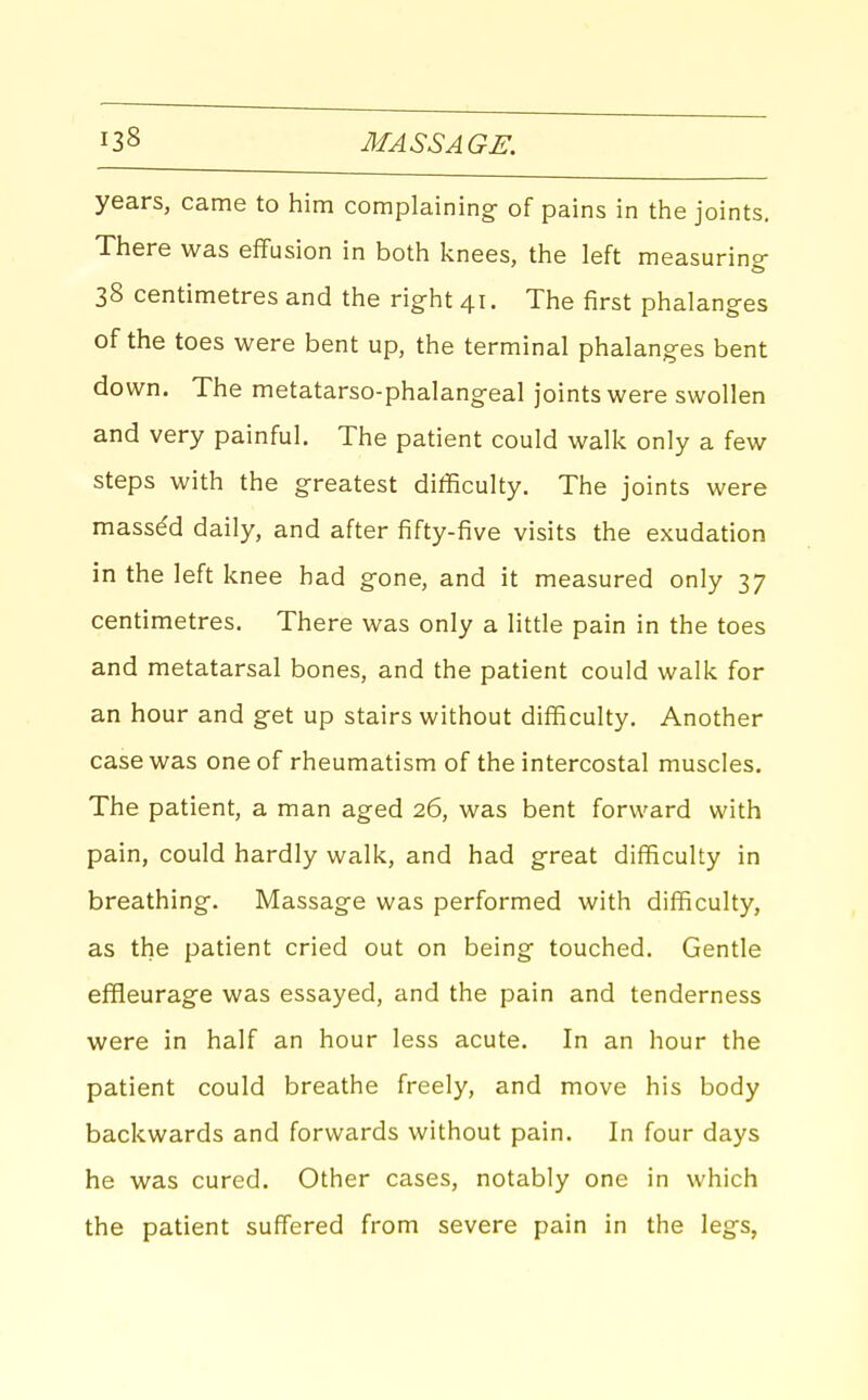 years, came to him complaining- of pains in the joints. There was effusion in both knees, the left measuring- 38 centimetres and the right 41. The first phalanges of the toes were bent up, the terminal phalanges bent down. The metatarso-phalangeal joints were swollen and very painful. The patient could walk only a few steps with the greatest difficulty. The joints were massed daily, and after fifty-five visits the exudation in the left knee had gone, and it measured only 37 centimetres. There was only a litde pain in the toes and metatarsal bones, and the patient could walk for an hour and get up stairs without difficulty. Another case was one of rheumatism of the intercostal muscles. The patient, a man aged 26, was bent forward with pain, could hardly walk, and had great difficulty in breathing. Massage was performed with difficulty, as the patient cried out on being touched. Gentle effleurage was essayed, and the pain and tenderness were in half an hour less acute. In an hour the patient could breathe freely, and move his body backwards and forwards without pain. In four days he was cured. Other cases, notably one in which the patient suffered from severe pain in the legs,