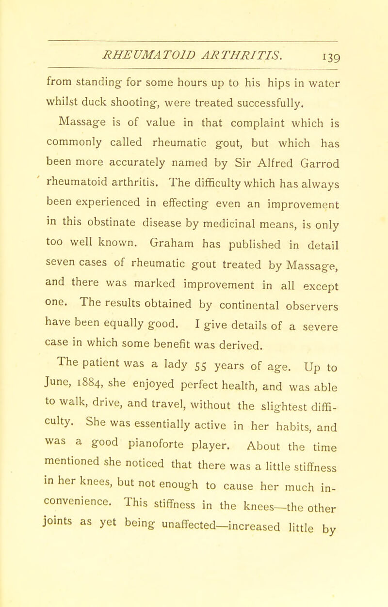 from standing for some hours up to his hips in water whilst duck shooting-, were treated successfully. Massag-e is of value in that complaint which is commonly called rheumatic gout, but which has been more accurately named by Sir Alfred Garrod rheumatoid arthritis. The difficulty which has always been experienced in effecting even an improvement in this obstinate disease by medicinal means, is only too well known. Graham has published in detail seven cases of rheumatic gout treated by Massage, and there was marked improvement in all except one. The results obtained by continental observers have been equally good. I give details of a severe case in which some benefit was derived. The patient was a lady 55 years of age. Up to June, 1884, she enjoyed perfect health, and was able to walk, drive, and travel, without the slightest diffi- culty. She was essentially active in her habits, and was a good pianoforte player. About the time mentioned she noticed that there was a little stiffness in her knees, but not enough to cause her much in- convenience. This stiffness in the knees-the other joints as yet being unaffected-increased little by