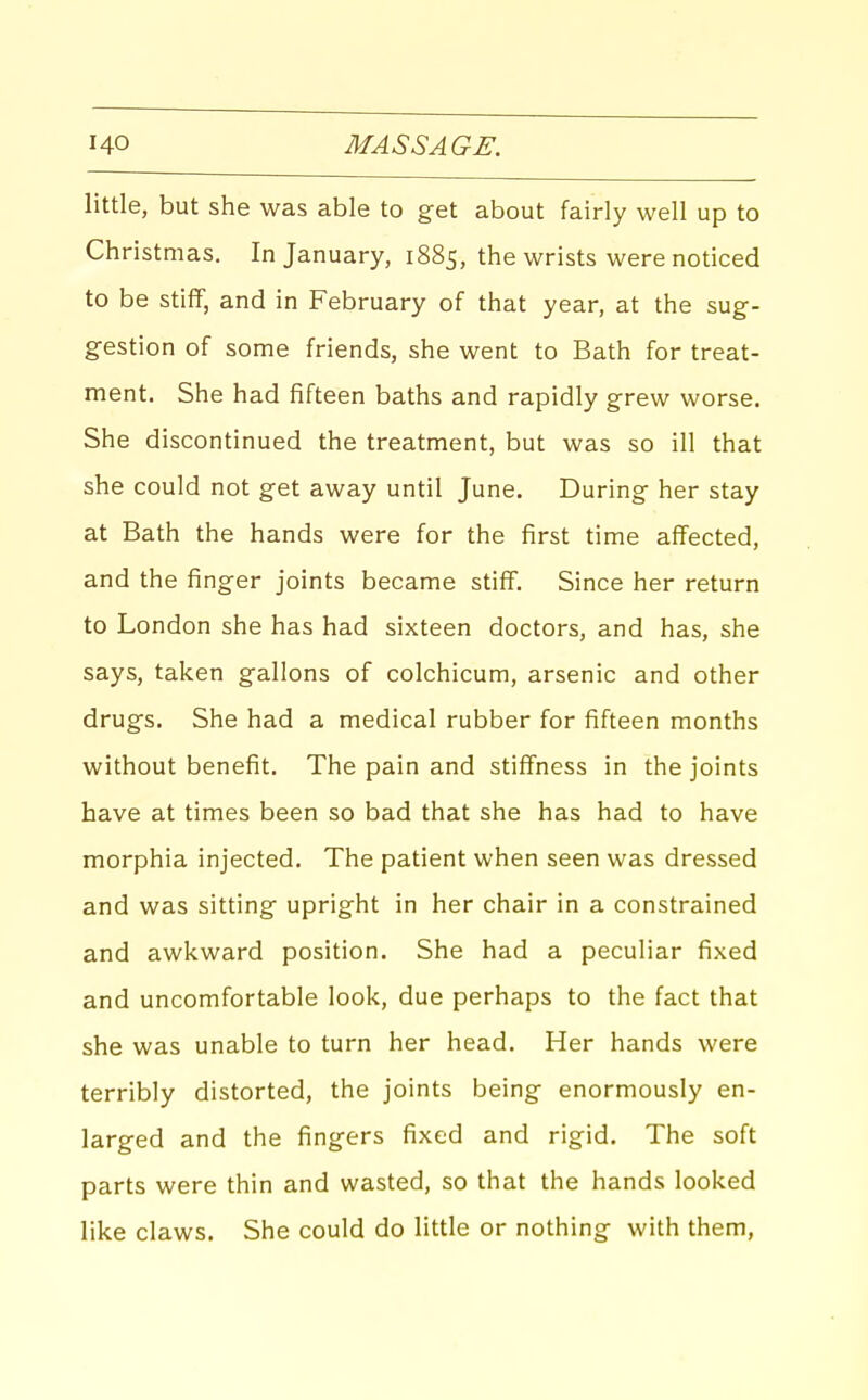 little, but she was able to get about fairly well up to Christmas. In January, 1885, the wrists were noticed to be stiff, and in February of that year, at the sug- gestion of some friends, she went to Bath for treat- ment. She had fifteen baths and rapidly grew worse. She discontinued the treatment, but was so ill that she could not get away until June. During her stay at Bath the hands were for the first time affected, and the finger joints became stiff. Since her return to London she has had sixteen doctors, and has, she says, taken gallons of colchicum, arsenic and other drugs. She had a medical rubber for fifteen months without benefit. The pain and stiffness in the joints have at times been so bad that she has had to have morphia injected. The patient when seen was dressed and was sitting upright in her chair in a constrained and awkward position. She had a peculiar fixed and uncomfortable look, due perhaps to the fact that she was unable to turn her head. Her hands were terribly distorted, the joints being enormously en- larged and the fingers fixed and rigid. The soft parts were thin and wasted, so that the hands looked like claws. She could do little or nothing with them,