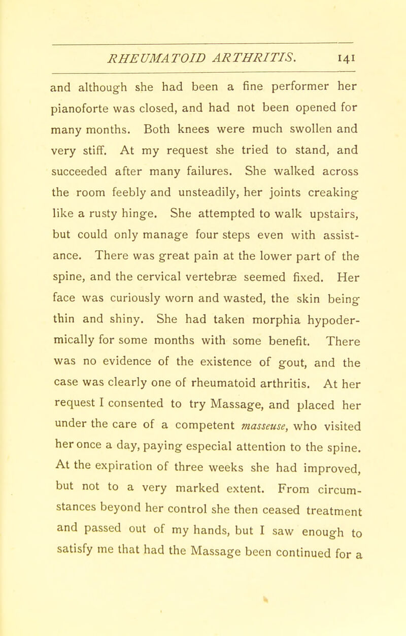 and although she had been a fine performer her pianoforte was closed, and had not been opened for many months. Both knees were much swollen and very stiff. At my request she tried to stand, and succeeded after many failures. She walked across the room feebly and unsteadily, her joints creaking- like a rusty hinge. She attempted to walk upstairs, but could only manage four steps even with assist- ance. There was great pain at the lower part of the spine, and the cervical vertebrae seemed fixed. Her face was curiously worn and wasted, the skin being thin and shiny. She had taken morphia hypoder- mically for some months with some benefit. There was no evidence of the existence of gout, and the case was clearly one of rheumatoid arthritis. At her request I consented to try Massage, and placed her under the care of a competent masseuse, who visited her once a day, paying especial attention to the spine. At the expiration of three weeks she had improved, but not to a very marked extent. From circum- stances beyond her control she then ceased treatment and passed out of my hands, but I saw enough to satisfy me that had the Massage been continued for a