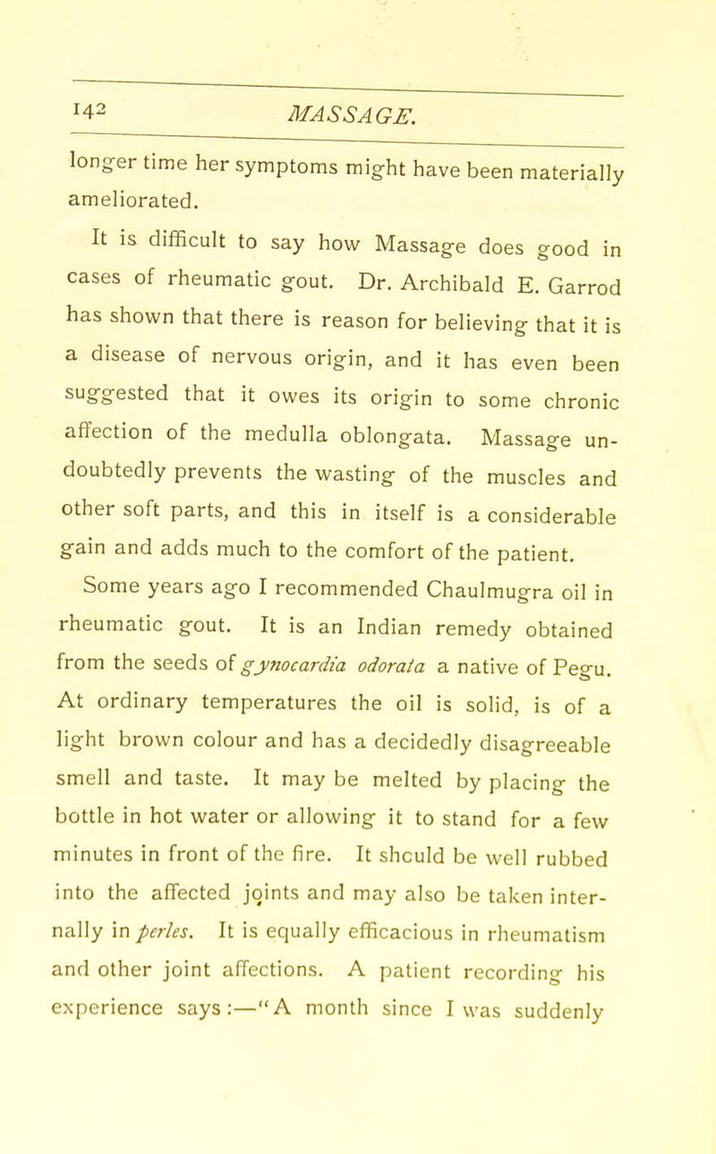 longer time her symptoms might have been materially ameliorated. It is difficult to say how Massage does good in cases of rheumatic gout. Dr. Archibald E. Garrod has shown that there is reason for believing that it is a disease of nervous origin, and it has even been suggested that it owes its origin to some chronic affection of the medulla oblongata. Massage un- doubtedly prevents the wasting of the muscles and other soft parts, and this in itself is a considerable gain and adds much to the comfort of the patient. Some years ago I recommended Chaulmugra oil in rheumatic gout. It is an Indian remedy obtained from the seeds of gynocardia odorata a native of Pegu. At ordinary temperatures the oil is solid, is of a light brown colour and has a decidedly disagreeable smell and taste. It may be melted by placing the bottle in hot water or allowing it to stand for a few minutes in front of the fire. It should be well rubbed into the affected joints and may also be tal-cen inter- nally in pedes. It is equally efficacious in rheumatism and other joint affections. A patient recording his experience says:—A month since I was suddenly
