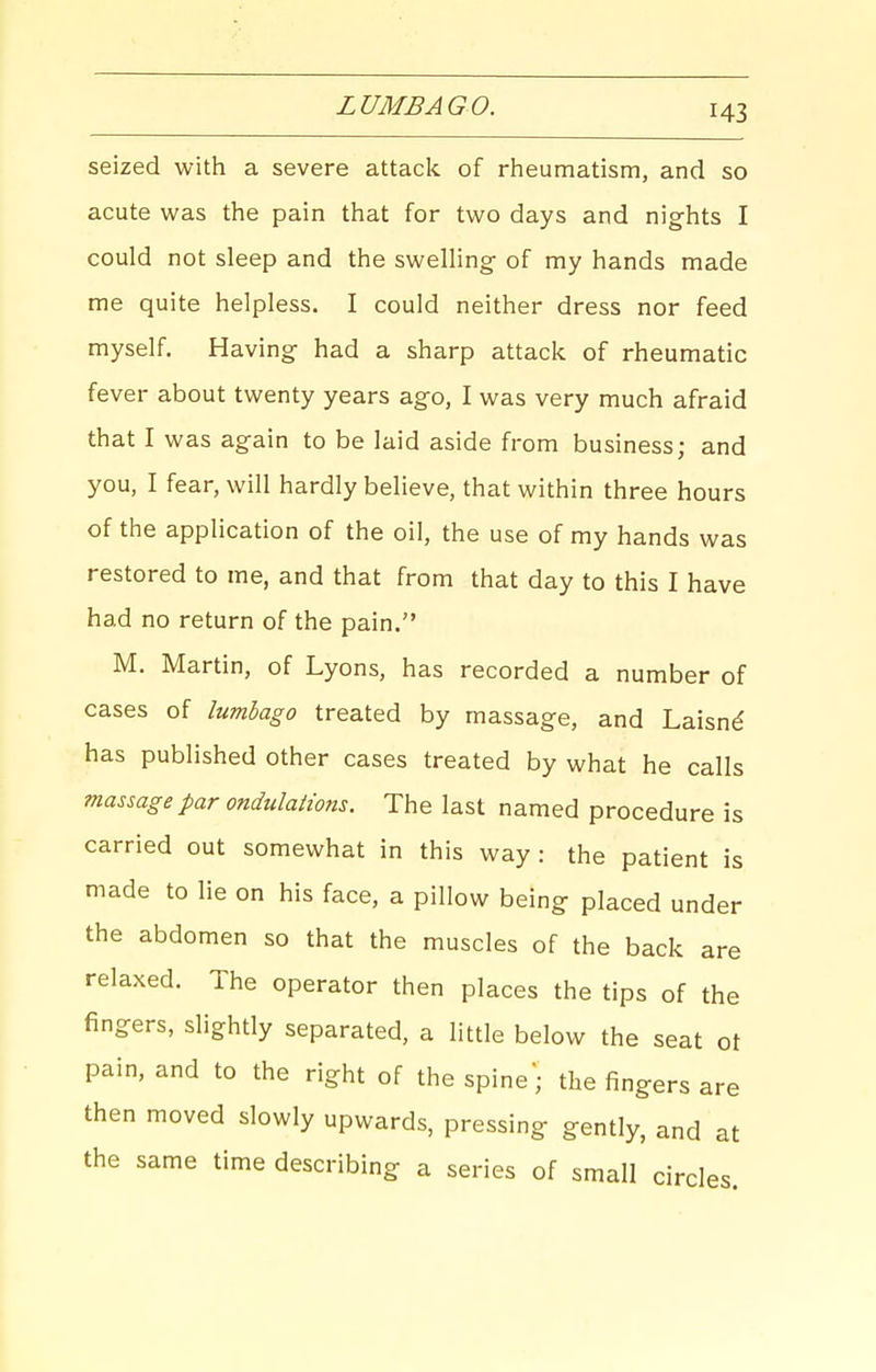 LUMBAGO. seized with a severe attack of rheumatism, and so acute was the pain that for two days and nights I could not sleep and the swelling of my hands made me quite helpless. I could neither dress nor feed myself. Having had a sharp attack of rheumatic fever about twenty years ago, I was very much afraid that I was again to be laid aside from business; and you, I fear, will hardly believe, that within three hours of the application of the oil, the use of my hands was restored to me, and that from that day to this I have had no return of the pain. M. Martin, of Lyons, has recorded a number of cases of lumbago treated by massage, and Laisnd has published other cases treated by what he calls massage par ondulations. The last named procedure is carried out somewhat in this way: the patient is made to lie on his face, a pillow being placed under the abdomen so that the muscles of the back are relaxed. The operator then places the tips of the fingers, slightly separated, a little below the seat ot pain, and to the right of the spine; the fingers are then moved slowly upwards, pressing gently, and at the same time describing a series of small circles.