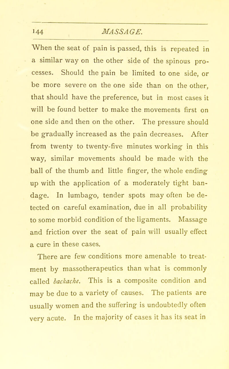 When the seat of pain is passed, this is repeated in a similar way on the other side of the spinous pro- cesses. Should the pain be limited to one side, or be more severe on the one side than on the other, that should have the preference, but in most cases it will be found better to make the movements first on one side and then on the other. The pressure should be gradually increased as the pain decreases. After from twenty to twenty-five minutes working in this way, similar movements should be made with the ball of the thumb and little finger, the whole ending up with the application of a moderately tight ban- dage. In lumbago, tender spots may often be de- tected on careful examination, due in all probability to some morbid condition of the ligaments. Massage and friction over the seat of pain will usually effect a cure in these cases. There are few conditions more amenable to treat- ment by massotherapeutics than what is commonly called backache. This is a composite condition and may be due to a variety of causes. The patients are usually women and the suffering is undoubtedly often very acute. In the majority of cases it has its seat in