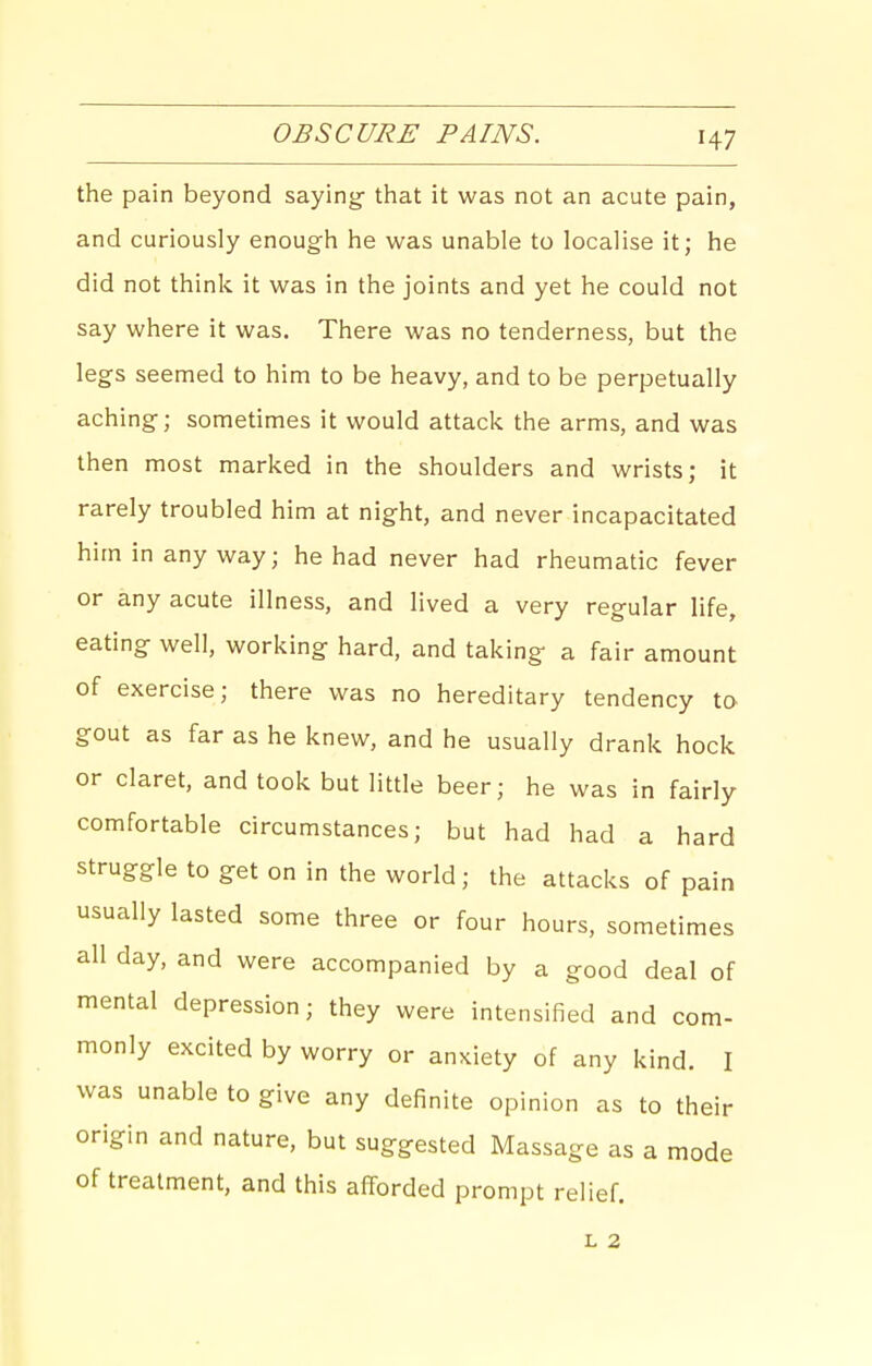 OBSCURE PAINS. the pain beyond saying- that it was not an acute pain, and curiously enough he was unable to localise it; he did not think it was in the joints and yet he could not say where it was. There was no tenderness, but the legs seemed to him to be heavy, and to be perpetually aching; sometimes it would attack the arms, and was then most marked in the shoulders and wrists; it rarely troubled him at night, and never incapacitated him in anyway; he had never had rheumatic fever or any acute illness, and lived a very regular life, eating well, working hard, and taking a fair amount of exercise; there was no hereditary tendency to gout as far as he knew, and he usually drank hock or claret, and took but little beer; he was in fairly comfortable circumstances; but had had a hard struggle to get on in the world; the attacks of pain usually lasted some three or four hours, sometimes all day, and were accompanied by a good deal of mental depression; they were intensified and com- monly excited by worry or anxiety of any kind. I was unable to give any definite opinion as to their origin and nature, but suggested Massage as a mode of treatment, and this afforded prompt relief. L 2