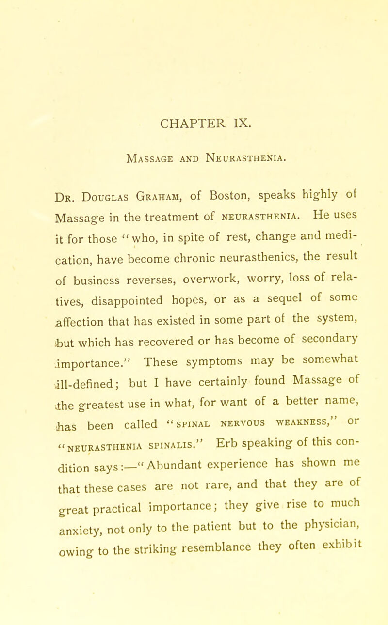 CHAPTER IX. Massage and Neurasthenia. Dr. Douglas Graham, of Boston, speaks highly of Massage in the treatment of neurasthenia. He uses it for those  who, in spite of rest, change and medi- cation, have become chronic neurasthenics, the result of business reverses, overwork, worry, loss of rela- tives, disappointed hopes, or as a sequel of some affection that has existed in some part of the system, ibut which has recovered or has become of secondary .importance. These symptoms may be somewhat ill-defined; but I have certainly found Massage of ihe greatest use in what, for want of a better name, has been called spinal nervous weakness, or neurasthenia spinalis. Erb speaking of this con- dition says:— Abundant experience has shown me that these cases are not rare, and that they are of great practical importance; they give rise to much anxiety, not only to the patient but to the physician, owing to the striking resemblance they often exhibit