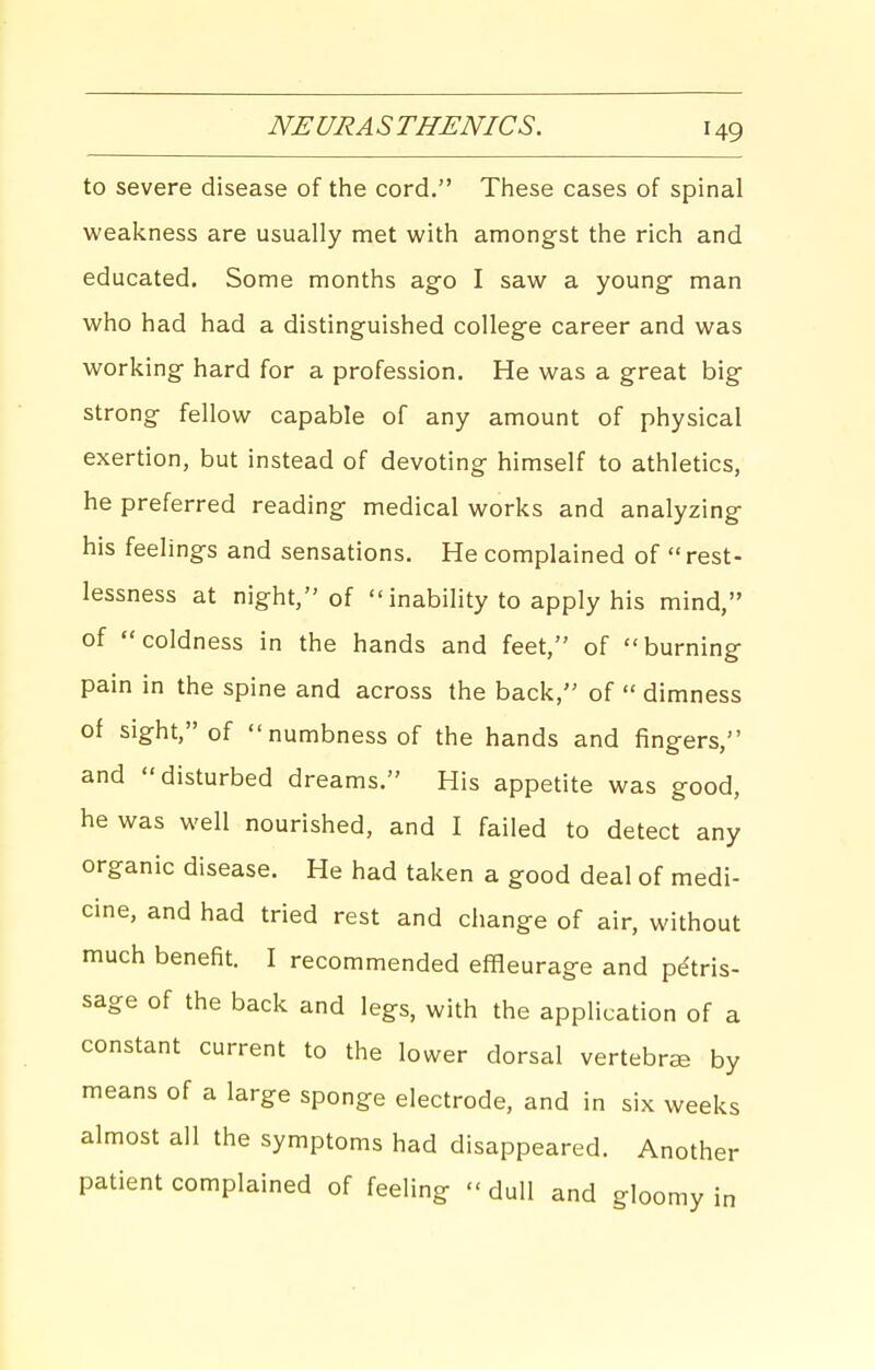 NEURA S THENICS. to severe disease of the cord. These cases of spinal weakness are usually met with amongst the rich and educated. Some months ago I saw a young man who had had a distinguished college career and was working hard for a profession. He was a great big strong fellow capable of any amount of physical exertion, but instead of devoting himself to athletics, he preferred reading medical works and analyzing his feelings and sensations. He complained of rest- lessness at night, of  inability to apply his mind, of coldness in the hands and feet, of burning pain in the spine and across the back, of  dimness of sight, of numbness of the hands and fingers, and disturbed dreams. His appetite was good, he was well nourished, and I failed to detect any organic disease. He had taken a good deal of medi- cine, and had tried rest and change of air, without much benefit. I recommended effleurage and petris- sage of the back and legs, with the application of a constant current to the lower dorsal vertebrae by means of a large sponge electrode, and in six weeks almost all the symptoms had disappeared. Another patient complained of feeling  dull and gloomy in
