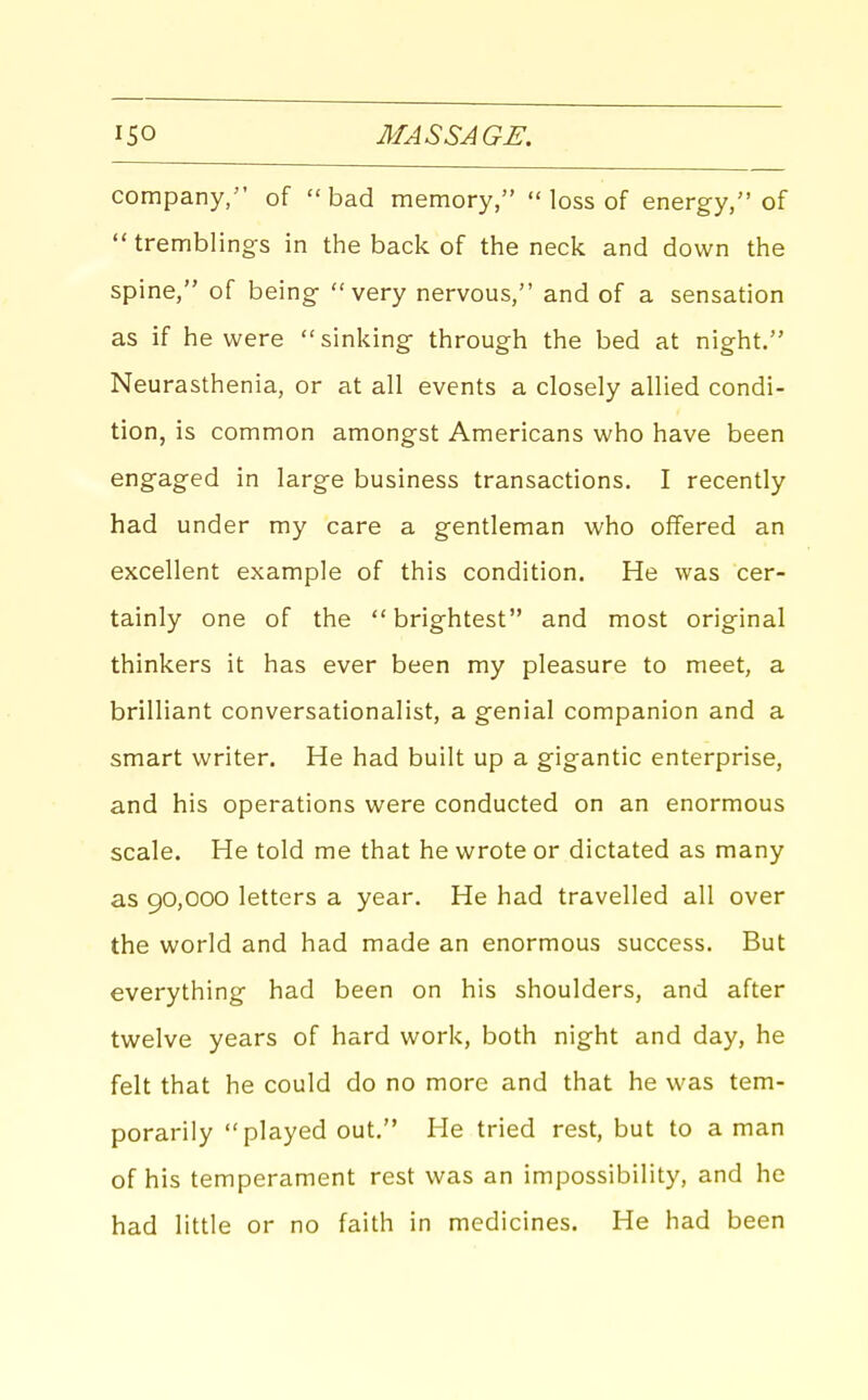 company, of bad memory,  loss of energy, of  tremblings in the back of the neck and down the spine, of being- very nervous, and of a sensation as if he were sinking through the bed at night. Neurasthenia, or at all events a closely allied condi- tion, is common amongst Americans who have been engaged in large business transactions. I recently had under my care a gentleman who offered an excellent example of this condition. He was cer- tainly one of the  brightest and most original thinkers it has ever been my pleasure to meet, a brilliant conversationalist, a genial companion and a smart writer. He had built up a gigantic enterprise, and his operations were conducted on an enormous scale. He told me that he wrote or dictated as many as 90,000 letters a year. He had travelled all over the world and had made an enormous success. But everything had been on his shoulders, and after twelve years of hard work, both night and day, he felt that he could do no more and that he was tem- porarily played out. He tried rest, but to a man of his temperament rest was an impossibility, and he had little or no faith in medicines. He had been