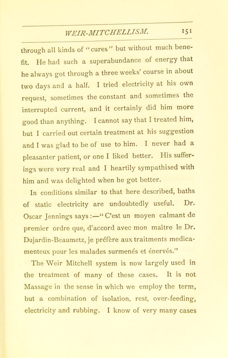 through all kinds of cures but without much bene- fit. He had such a superabundance of energy that he always got through a three weeks' course in about two days and a half. I tried electricity at his own request, sometimes the constant and sometimes the interrupted current, and it certainly did him more good than anything. I cannot say that I treated him, but I carried out certain treatment at his suggestion and I was glad to be of use to him. I never had a pleasanter patient, or one I liked better. His suffer- ings were very real and I heartily sympathised with him and was delighted when he got better. In conditions similar to that here described, baths of static electricity are undoubtedly useful. Dr. Oscar Jennings says :— C'est un moyen calmant de premier ordre que, d'accord avec mon maitre le Dr. Dujardin-Beaumetz, je pr^fbre aux traitments medica- menteux pour les malades surmends et ^nerves. The Weir Mitchell system is now largely used in the treatment of many of these cases. It is not Massage in the sense in which we employ the term., but a combination of isolation, rest, over-feeding, electricity and rubbing. I know of very many cases