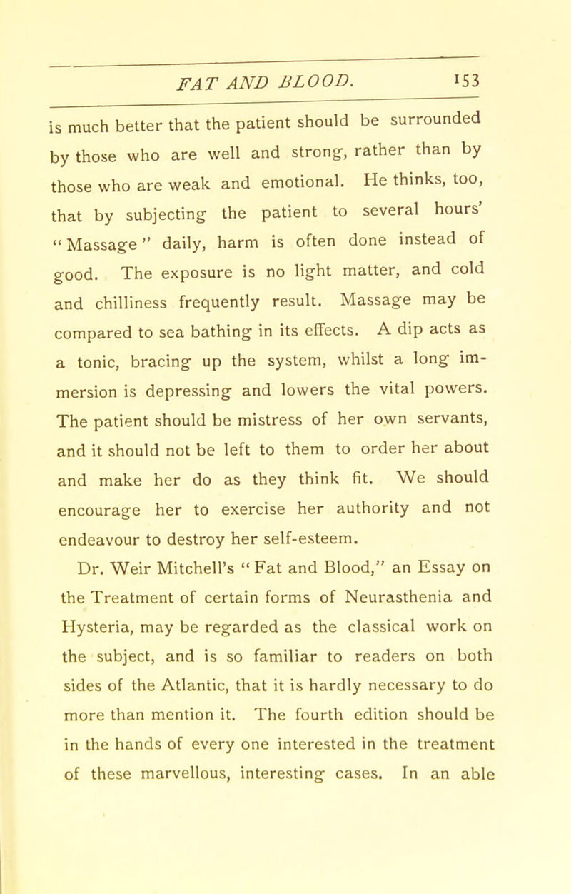 FAT AND BLOOD. IS3 is much better that the patient should be surrounded by those who are well and strong-, rather than by those who are weak and emotional. He thinks, too, that by subjecting the patient to several hours' Massage daily, harm is often done instead of good. The exposure is no light matter, and cold and chilliness frequently result. Massage may be compared to sea bathing in its effects. A dip acts as a tonic, bracing up the system, whilst a long im- mersion is depressing and lowers the vital powers. The patient should be mistress of her own servants, and it should not be left to them to order her about and make her do as they think fit. We should encourage her to exercise her authority and not endeavour to destroy her self-esteem. Dr. Weir Mitchell's  Fat and Blood, an Essay on the Treatment of certain forms of Neurasthenia and Hysteria, may be regarded as the classical work on the subject, and is so familiar to readers on both sides of the Atlantic, that it is hardly necessary to do more than mention it. The fourth edition should be in the hands of every one interested in the treatment of these marvellous, interesting cases. In an able