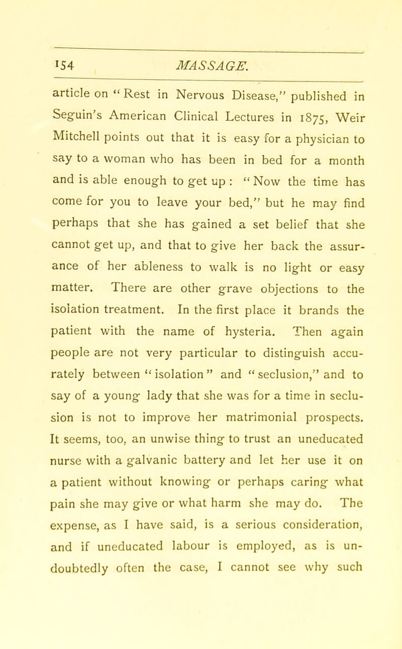 article on  Rest in Nervous Disease, published in Seguin's American Clinical Lectures in 1875, Weir Mitchell points out that it is easy for a physician to say to a woman who has been in bed for a month and is able enough to get up :  Now the time has come for you to leave your bed, but he may find perhaps that she has gained a set belief that she cannot get up, and that to give her back the assur- ance of her ableness to walk is no light or easy matter. There are other grave objections to the isolation treatment. In the first place it brands the patient with the name of hysteria. Then again people are not very particular to distinguish accu- rately between  isolation  and  seclusion, and to say of a young lady that she was for a time in seclu- sion is not to improve her matrimonial prospects. It seems, too, an unwise thing to trust an uneducated nurse with a galvanic battery and let her use it on a patient without knowing or perhaps caring what pain she may give or what harm she may do. The expense, as I have said, is a serious consideration, and if uneducated labour is employed, as is un- doubtedly often the case, I cannot see why such