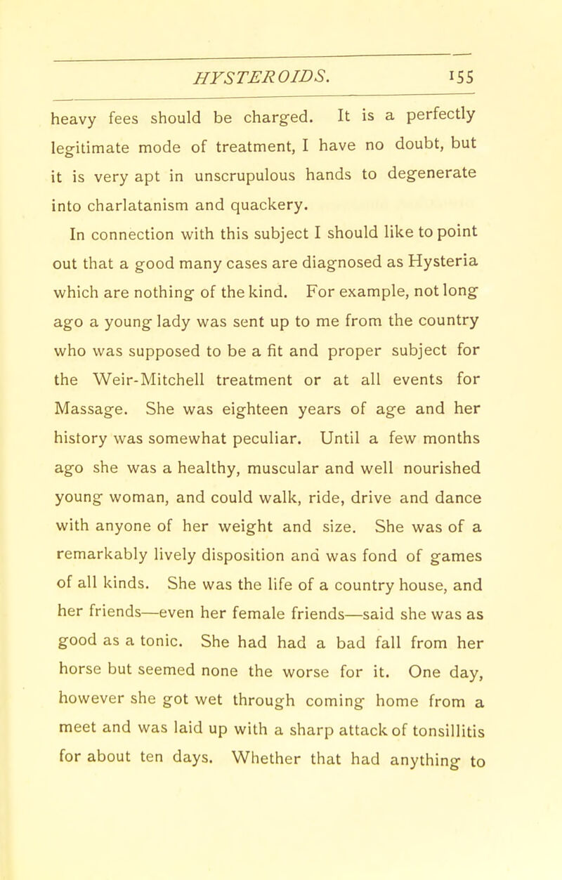 HYSTEROIDS. heavy fees should be charged. It is a perfectly leg-itimate mode of treatment, I have no doubt, but it is very apt in unscrupulous hands to degenerate into charlatanism and quackery. In connection with this subject I should like to point out that a good many cases are diagnosed as Hysteria which are nothing of the kind. For example, not long ago a young lady was sent up to me from the country who was supposed to be a fit and proper subject for the Weir-Mitchell treatment or at all events for Massage. She was eighteen years of age and her history was somewhat peculiar. Until a few months ago she was a healthy, muscular and well nourished young woman, and could walk, ride, drive and dance with anyone of her weight and size. She was of a remarkably lively disposition and was fond of games of all kinds. She was the life of a country house, and her friends—even her female friends—said she was as good as a tonic. She had had a bad fall from her horse but seemed none the worse for it. One day, however she got wet through coming home from a meet and was laid up with a sharp attack of tonsillitis for about ten days. Whether that had anything to