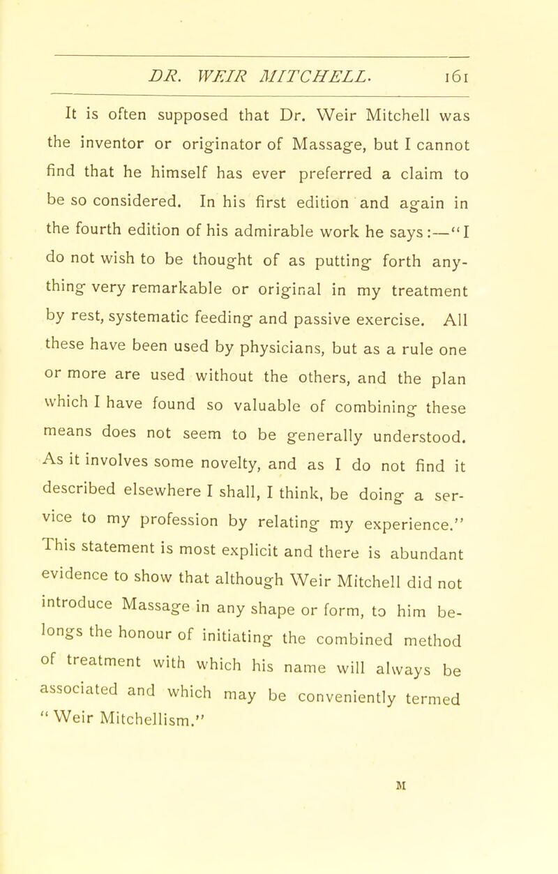 It is often supposed that Dr. Weir Mitchell was the inventor or originator of Massage, but I cannot find that he himself has ever preferred a claim to be so considered. In his first edition and again in the fourth edition of his admirable work he says :—I do not wish to be thought of as putting forth any- thing very remarkable or original in my treatment by rest, systematic feeding and passive exercise. All these have been used by physicians, but as a rule one or more are used without the others, and the plan which I have found so valuable of combining these means does not seem to be generally understood. As it involves some novelty, and as I do not find it described elsewhere I shall, I think, be doing a ser- vice to my profession by relating my experience. This statement is most explicit and there is abundant evidence to show that although Weir Mitchell did not introduce Massage in any shape or form, to him be- longs the honour of initiating the combined method of treatment with which his name will always be associated and which may be conveniently termed  Weir Mitchellism. M