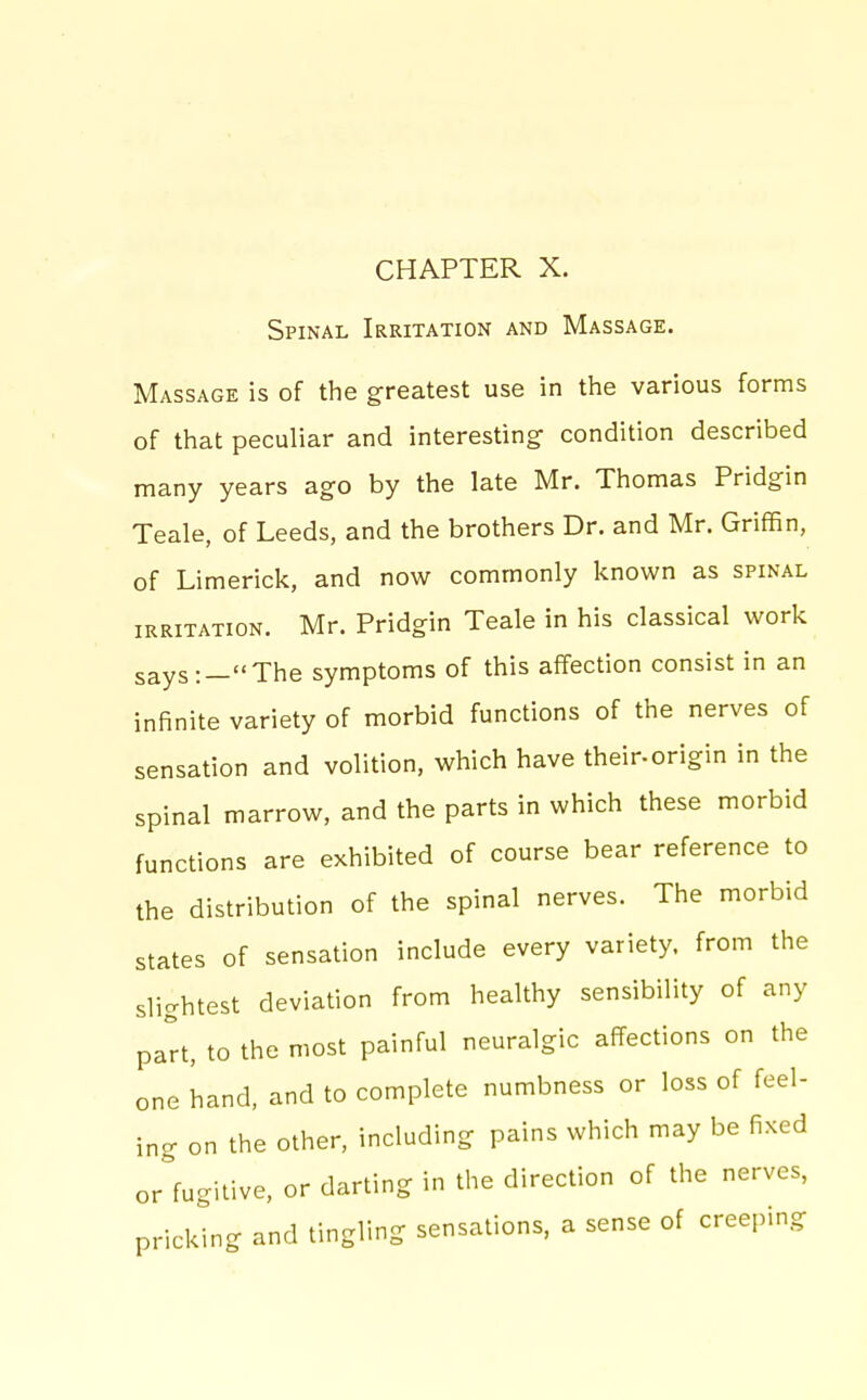 CHAPTER X. Spinal Irritation and Massage. Massage is of the greatest use in the various forms of that peculiar and interesting condition described many years ago by the late Mr. Thomas Pridgin Teale, of Leeds, and the brothers Dr. and Mr. Griffin, of Limerick, and now commonly known as spinal irritation. Mr. Pridgin Teale in his classical work says:—The symptoms of this affection consist in an infinite variety of morbid functions of the nerves of sensation and volition, which have their-origin in the spinal marrow, and the parts in which these morbid functions are exhibited of course bear reference to the distribution of the spinal nerves. The morbid states of sensation include every variety, from the slightest deviation from healthy sensibility of any part, to the most painful neuralgic affections on the one hand, and to complete numbness or loss of feel- ing on the other, including pains which may be fixed or fugitive, or darting in the direction of the nerves, pricking and tingling sensations, a sense of creeping