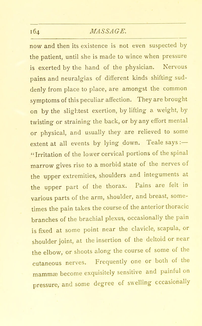 now and then its existence is not even suspected by the patient, until she is made to wince when pressure is exerted by the hand of the physician. Nervous pains and neuralgias of different kinds shifting sud- denly from place to place, are amongst the common symptoms of this peculiar affection. They are brought on by the slightest exertion, by lifting a weight, by twisting or straining the back, or by any effort mental or physical, and usually they are relieved to some extent at all events by lying down. Teale says :— Irritation of the lower cervical portions of the spinal marrow gives rise to a morbid state of the nerves of the upper extremities, shoulders and integuments at the upper part of the thorax. Pains are felt in various parts of the arm, shoulder, and breast, some- times the pain takes the course of the anterior thoracic branches of the brachial plexus, occasionally the pain is fixed at some point near the clavicle, scapula, or shoulder joint, at the insertion of the deltoid or near the elbow, or shoots along the course of some of the cutaneous nerves. Frequently one or both of the mammas become exquisitely sensitive and painful on pressure, and some degree of swelling occasionally