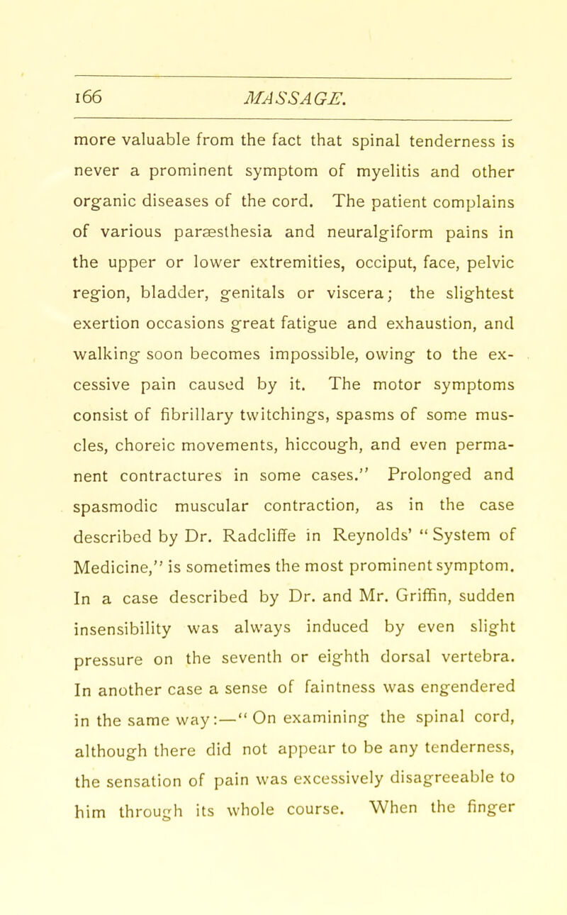 more valuable from the fact that spinal tenderness is never a prominent symptom of myelitis and other organic diseases of the cord. The patient complains of various parseslhesia and neuralgiform pains in the upper or lower extremities, occiput, face, pelvic region, bladder, genitals or viscera; the slightest exertion occasions great fatigue and exhaustion, and walking soon becomes impossible, owing to the ex- cessive pain caused by it. The motor symptoms consist of fibrillary twitchings, spasms of some mus- cles, choreic movements, hiccough, and even perma- nent contractures in some cases. Prolonged and spasmodic muscular contraction, as in the case described by Dr. Radcliffe in Reynolds'  System of Medicine, is sometimes the most prominent symptom. In a case described by Dr. and Mr. Griffin, sudden insensibility was always induced by even slight pressure on the seventh or eighth dorsal vertebra. In another case a sense of faintness was engendered in the same way:— On examining the spinal cord, although there did not appear to be any tenderness, the sensation of pain was excessively disagreeable to him through its whole course. When the finger