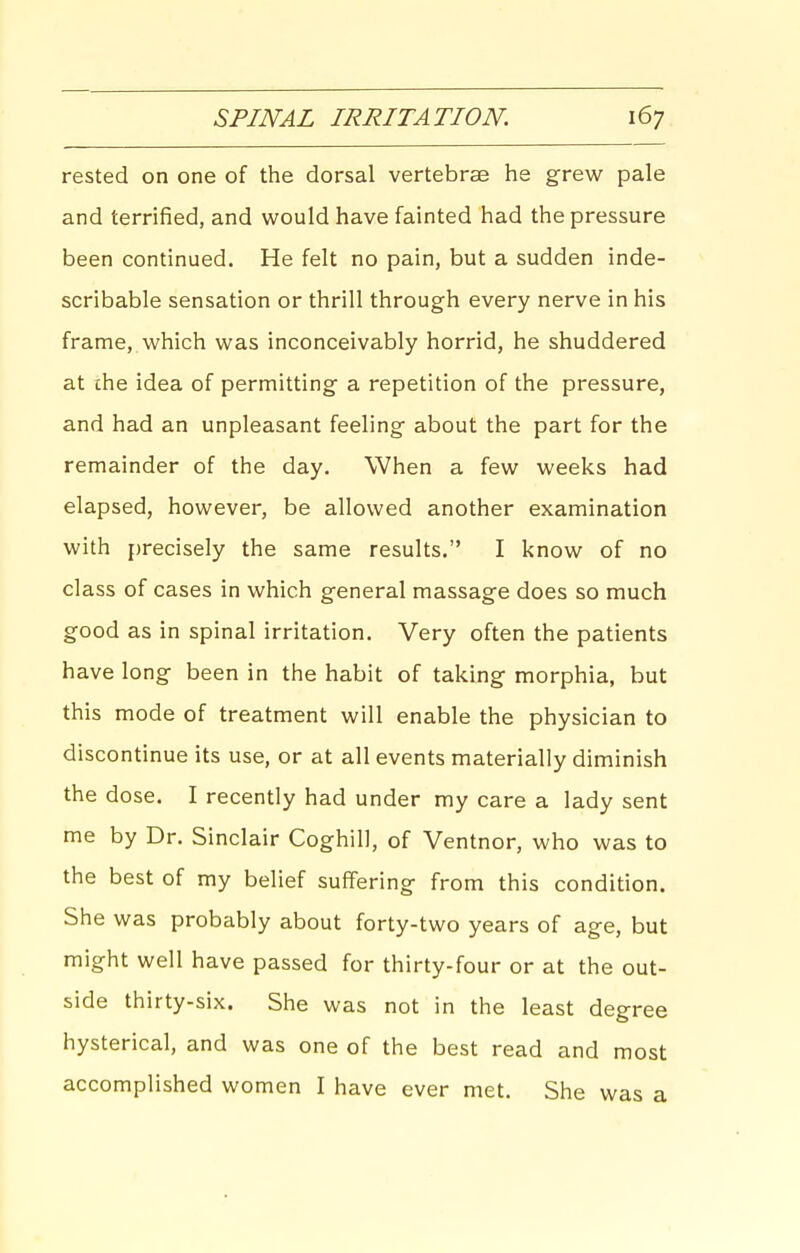 rested on one of the dorsal vertebrae he grew pale and terrified, and would have fainted had the pressure been continued. He felt no pain, but a sudden inde- scribable sensation or thrill through every nerve in his frame, which was inconceivably horrid, he shuddered at the idea of permitting a repetition of the pressure, and had an unpleasant feeling about the part for the remainder of the day. When a few weeks had elapsed, however, be allowed another examination with precisely the same results. I know of no class of cases in which general massage does so much good as in spinal irritation. Very often the patients have long been in the habit of taking morphia, but this mode of treatment will enable the physician to discontinue its use, or at all events materially diminish the dose. I recently had under my care a lady sent me by Dr. Sinclair Coghill, of Ventnor, who was to the best of my belief suffering from this condition. She was probably about forty-two years of age, but might well have passed for thirty-four or at the out- side thirty-six. She was not in the least degree hysterical, and was one of the best read and most accomplished women I have ever met. She was a