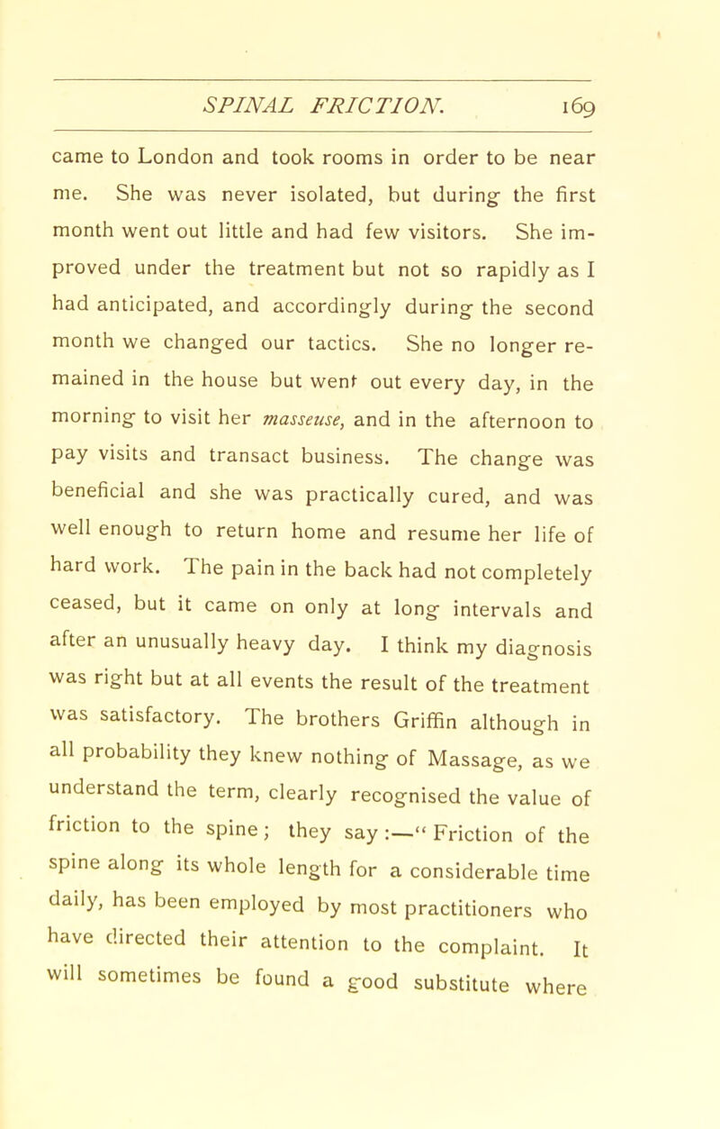 I SPINAL FRICTION. 169 came to London and took rooms in order to be near me. She was never isolated, but during- the first month went out little and had few visitors. She im- proved under the treatment but not so rapidly as I had anticipated, and accordingly during the second month we changed our tactics. She no longer re- mained in the house but went out every day, in the morning to visit her masseuse, and in the afternoon to pay visits and transact business. The change was beneficial and she was practically cured, and was well enough to return home and resume her life of hard work. The pain in the back had not completely ceased, but it came on only at long intervals and after an unusually heavy day. I think my diagnosis was right but at all events the result of the treatment was satisfactory. The brothers Griffin although in all probability they knew nothing of Massage, as we understand the term, clearly recognised the value of friction to the spine; they say Friction of the spine along its whole length for a considerable time daily, has been employed by most practitioners who have directed their attention to the complaint. It will sometimes be found a good substitute where