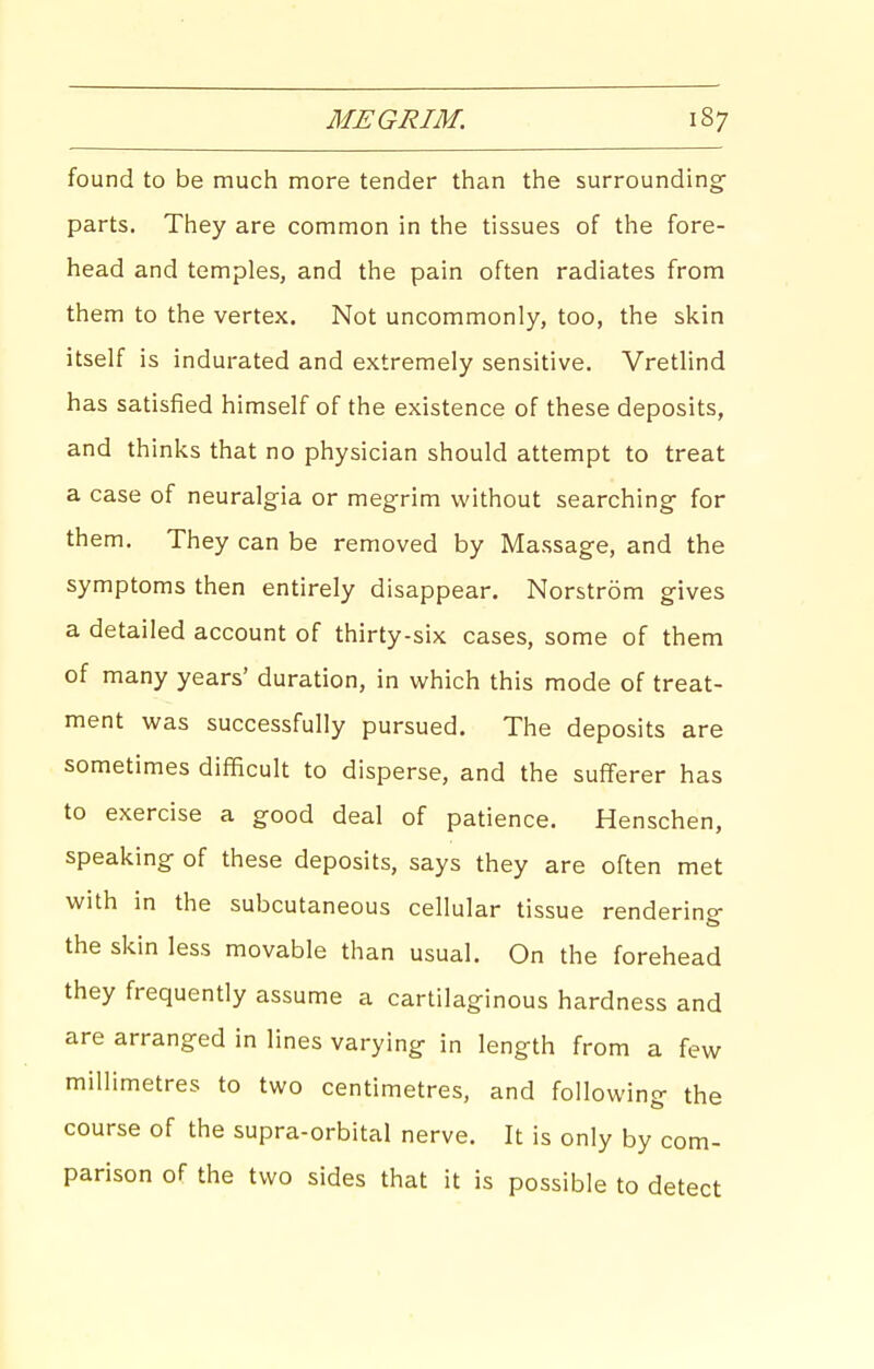found to be much more tender than the surrounding- parts. They are common in the tissues of the fore- head and temples, and the pain often radiates from them to the vertex. Not uncommonly, too, the skin itself is indurated and extremely sensitive, Vretlind has satisfied himself of the existence of these deposits, and thinks that no physician should attempt to treat a case of neuralgia or megrim without searching- for them. They can be removed by Massage, and the symptoms then entirely disappear. Norstrom gives a detailed account of thirty-six cases, some of them of many years' duration, in which this mode of treat- ment was successfully pursued. The deposits are sometimes difficult to disperse, and the sufferer has to exercise a good deal of patience. Henschen, speaking- of these deposits, says they are often met with in the subcutaneous cellular tissue rendering- the skin less movable than usual. On the forehead they frequently assume a cartilaginous hardness and are arranged in lines varying- in length from a few millimetres to two centimetres, and following- the course of the supra-orbital nerve. It is only by com- parison of the two sides that it is possible to detect