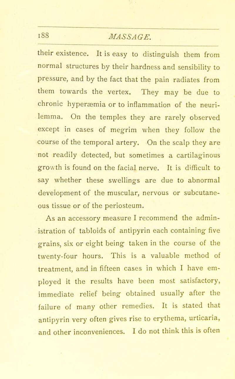 their existence. It is easy to distinguish them from normal structures by their hardness and sensibility to pressure, and by the fact that the pain radiates from them towards the vertex. They may be due to chronic hypersemia or to inflammation of the neuri- lemma. On the temples they are rarely observed except in cases of megrim when they follow the course of the temporal artery. On the scalp they are not readily detected, but sometimes a cartilaginous growth is found on the facial nerve. It is difficult to say whether these swellings are due to abnormal development of the muscular, nervous or subcutane- ous tissue or of the periosteum. As an accessory measure I recommend the admin- istration of tabloids of antipyrin each containing five grains, six or eight being taken in the course of the twenty-four hours. This is a valuable method of treatment, and in fifteen cases in which I have em- ployed it the results have been most satisfactory, immediate relief being obtained usually after the failure of many other remedies. It is stated that antipyrin very often gives rise to erythema, urticaria, and other inconveniences. I do not think this is often