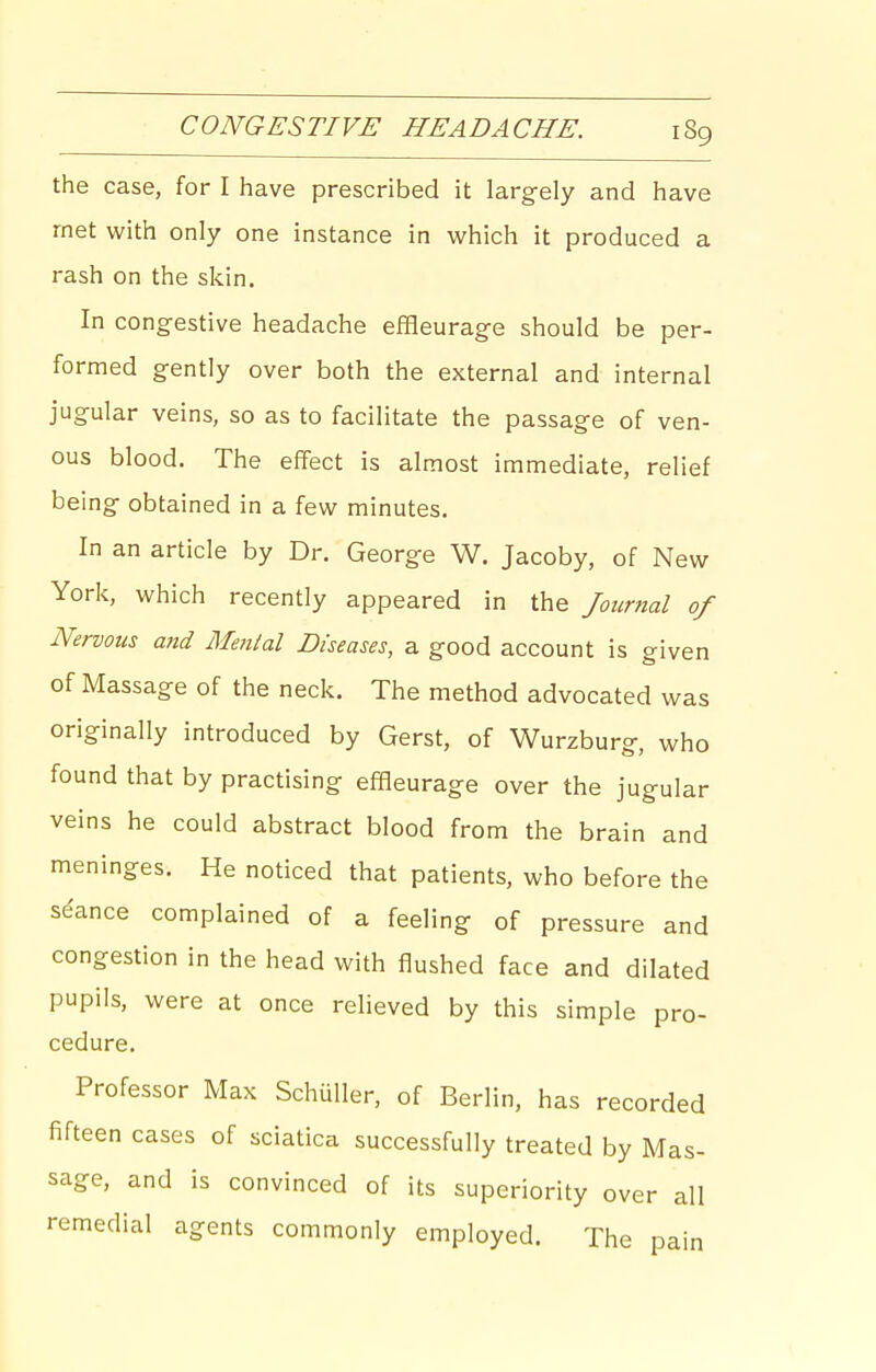 the case, for I have prescribed it largely and have met with only one instance in M^hich it produced a rash on the skin. In congestive headache effleurage should be per- formed gently over both the external and internal jugular veins, so as to facilitate the passage of ven- ous blood. The effect is almost immediate, relief being obtained in a few minutes. In an article by Dr. George W. Jacoby, of New York, which recently appeared in the Journal of Nervous and Blental Diseases, a good account is given of Massage of the neck. The method advocated was originally introduced by Gerst, of Wurzburg, who found that by practising effleurage over the jugular veins he could abstract blood from the brain and meninges. He noticed that patients, who before the se'ance complained of a feeling of pressure and congestion in the head with flushed face and dilated pupils, were at once relieved by this simple pro- cedure. Professor Max Schuller, of Berlin, has recorded fifteen cases of sciatica successfully treated by Mas- sage, and is convinced of its superiority over all remedial agents commonly employed. The pain