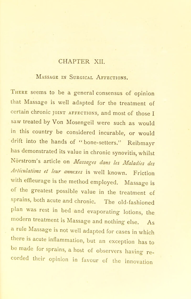 CHAPTER XII. Massage in Surgical Affections. There seems to be a general consensus of opinion that Massage is well adapted for the treatment of certain chronic joint affections, and most of those I saw treated by Von Mosengeil were such as would in this country be considered incurable, or would drift into the hands of bone-setters. Reibmayr has demonstrated its value in chronic synovitis, whilst Ndrstrom's article on Massages dans les Maladies des Arlicidations ei leur annexes is well known. Friction with efHeurag-e is the method employed. Massage is of the greatest possible value in the treatment of sprains, both acute and chronic. The old-fashioned plan was rest in bed and evaporating lotions, the modern treatment is Massage and nothing else. As a rule Massage is not well adapted for cases in which there is acute inflammation, but an exception has to be made for sprains, a host of observers having re- corded their opinion in favour of the innovation