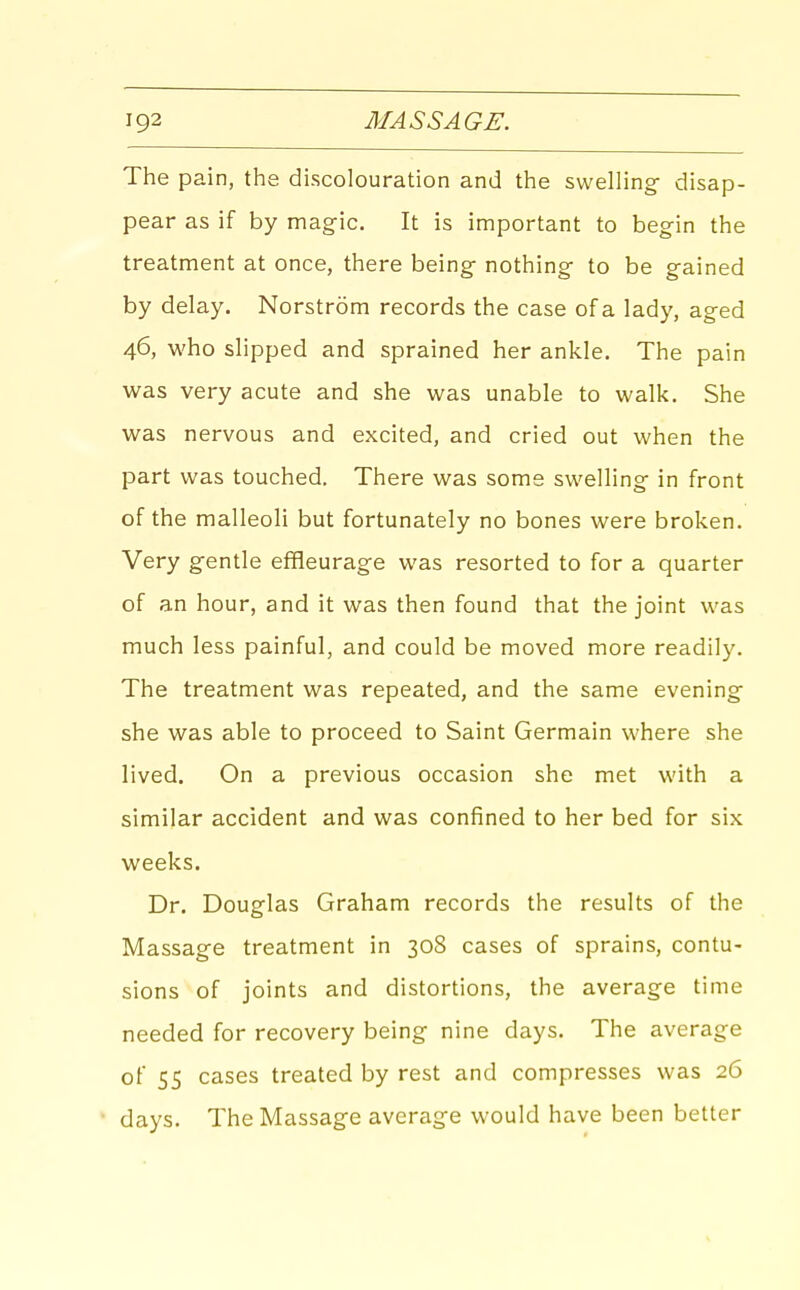 The pain, the discolouration and the swelling disap- pear as if by magic. It is important to begin the treatment at once, there being nothing- to be gained by delay. Norstrom records the case of a lady, aged 46, who slipped and sprained her ankle. The pain was very acute and she was unable to walk. She was nervous and excited, and cried out when the part was touched. There was some swelling- in front of the malleoli but fortunately no bones were broken. Very g-entle effleurage was resorted to for a quarter of an hour, and it was then found that the joint was much less painful, and could be moved more readily. The treatment was repeated, and the same evening- she was able to proceed to Saint Germain where she lived. On a previous occasion she met with a similar accident and was confined to her bed for six weeks. Dr. Douglas Graham records the results of the Massage treatment in 308 cases of sprains, contu- sions of joints and distortions, the average time needed for recovery being nine days. The average of 55 cases treated by rest and compresses was 26 days. The Massage average would have been better
