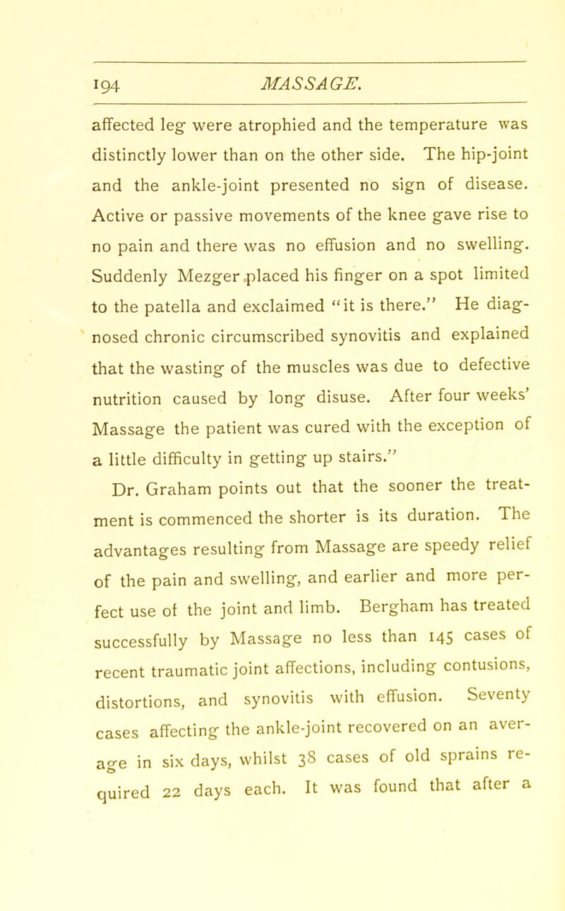 affected leg- were atrophied and the temperature was distinctly lower than on the other side. The hip-joint and the ankle-joint presented no sign of disease. Active or passive movements of the knee gave rise to no pain and there was no effusion and no swelling. Suddenly Mezger placed his finger on a spot limited to the patella and exclaimed it is there. He diag- ' nosed chronic circumscribed synovitis and explained that the wasting of the muscles was due to defective nutrition caused by long disuse. After four weeks' Massage the patient was cured with the exception of a little difficulty in getting up stairs. Dr. Graham points out that the sooner the treat- ment is commenced the shorter is its duration. The advantages resulting from Massage are speedy relief of the pain and swelling, and earlier and more per- fect use of the joint and limb. Bergham has treated successfully by Massage no less than 145 cases of recent traumatic joint affections, including contusions, distortions, and synovitis with effusion. Seventy cases affecting the ankle-joint recovered on an aver- age in six days, whilst 3S cases of old sprains re- quired 22 days each. It was found that after a