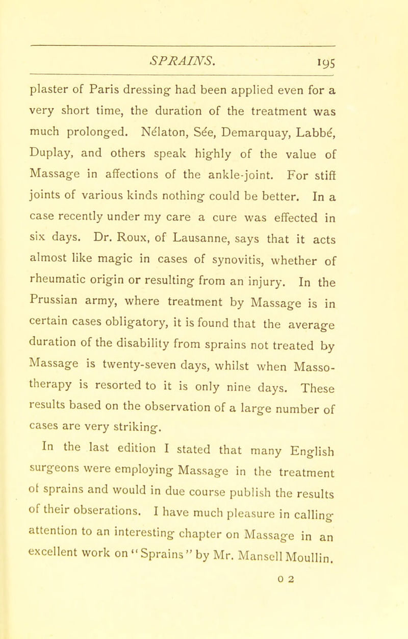 SPJiAINS. plaster of Paris dressing had been applied even for a very short time, the duration of the treatment was much prolonged. Ndlaton, S^e, Demarquay, Labb^, Duplay, and others speak highly of the value of Massage in affections of the ankle-joint. For stiff joints of various kinds nothing could be better. In a case recently under my care a cure was effected in six days. Dr. Roux, of Lausanne, says that it acts almost like magic in cases of synovitis, whether of rheumatic origin or resulting from an injury. In the Prussian army, where treatment by Massage is in certain cases obligatory, it is found that the average duration of the disability from sprains not treated by Massage is twenty-seven days, whilst when Masso- therapy is resorted to it is only nine days. These results based on the observation of a large number of cases are very striking. In the last edition I stated that many English surgeons were employing Massage in the treatment ot sprains and would in due course publish the results of their obserations. I have much pleasure in callino- attention to an interesting chapter on Massage in an excellent work on Sprains by Mr. Mansell Moullin. 0 2