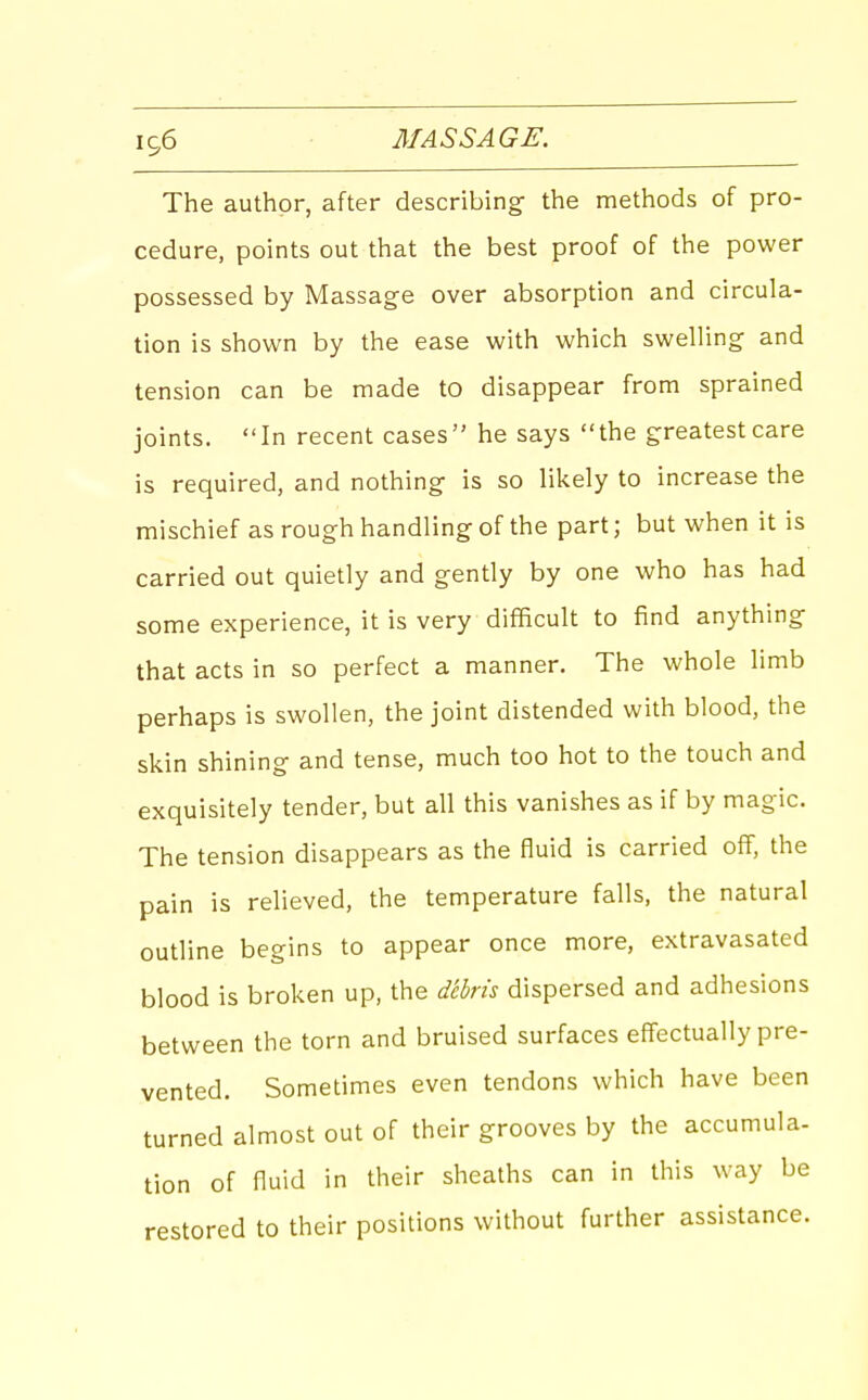 The author, after describing- the methods of pro- cedure, points out that the best proof of the power possessed by Massage over absorption and circula- tion is shown by the ease with which swelling and tension can be made to disappear from sprained joints. In recent cases he says the greatest care is required, and nothing is so likely to increase the mischief as rough handling of the part; but when it is carried out quietly and gently by one who has had some experience, it is very difficult to find anything that acts in so perfect a manner. The whole limb perhaps is swollen, the joint distended with blood, the skin shining and tense, much too hot to the touch and exquisitely tender, but all this vanishes as if by magic. The tension disappears as the fluid is carried off, the pain is relieved, the temperature falls, the natural outline begins to appear once more, extravasated blood is broken up, the debris dispersed and adhesions between the torn and bruised surfaces effectually pre- vented. Sometimes even tendons which have been turned almost out of their grooves by the accumula- tion of fluid in their sheaths can in this way be restored to their positions without further assistance.