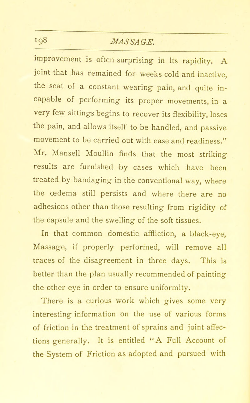improvement is often surprising- in its rapidity. A joint that has remained for weeks cold and inactive, the seat of a constant wearing- pain, and quite in- capable of performing- its proper movements, in a very few sittings begins to recover its flexibility, loses the pain, and allows itself to be handled, and passive movement to be carried out with ease and readiness. Mr. Mansell Moullin finds that the most striking results are furnished by cases which have been treated by bandaging in the conventional way, where the oedema still persists and where there are no adhesions other than those resulting from rigidity of the capsule and the swelling of the soft tissues. In that common domestic affliction, a black-eye, Massage, if properly performed, will remove all traces of the disagreement in three days. This is better than the plan usually recommended of painting the other eye in order to ensure uniformity. There is a curious work which gives some very interesting information on the use of various forms of friction in the treatment of sprains and joint affec- tions generally. It is entitled A Full Account of the System of Friction as adopted and pursued with