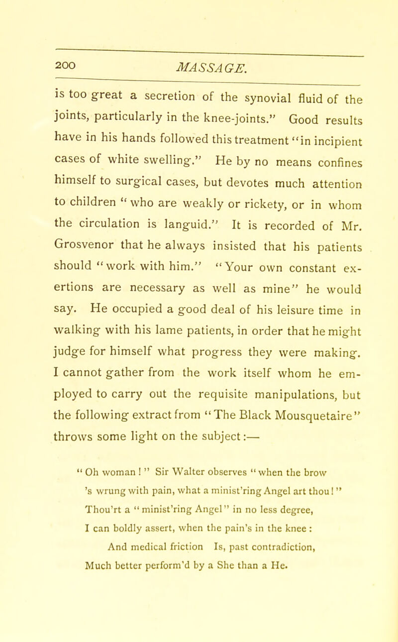 is too great a secretion of the synovial fluid of the joints, particularly in the knee-joints. Good results have in his hands followed this treatment in incipient cases of white swelling-. He by no means confines himself to surgical cases, but devotes much attention to children  who are weakly or rickety, or in whom the circulation is languid. It is recorded of Mr. Grosvenor that he always insisted that his patients should work with him. Your own constant ex- ertions are necessary as well as mine he would say. He occupied a good deal of his leisure time in walking with his lame patients, in order that he might judge for himself what progress they were making. I cannot gather from the work itself whom he em- ployed to carry out the requisite manipulations, but the following extract from The Black Mousquetaire throws some light on the subject:—  Oh woman !  Sir Walter observes when the brow 's wrung with pain, what a minist'ring Angel art thou!  Thou'rt a  minist'ring Angel in no less degree, I can boldly assert, when the pain's in the knee : And medical friction Is, past contradiction, Much better perform'd by a She than a He.