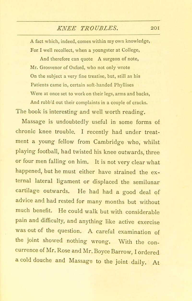 A fact which, indeed, comes within my own knowledge. For I well recollect, when a youngster at College, And therefore can quote A surgeon of note, Mr. Grosvenor of Oxford, who not only wrote On the subject a very fine treatise, but, still as his Patients came in, certain soft-handed Phyllises Were at once set to work on their legs, arms and backs. And rubb'd out their complaints in a couple of cracks. The book is interesting- and well worth reading. Massage is undoubtedly useful in some forms of chronic knee trouble. I recently had under treat- ment a young- fellow from Cambridge who, whilst playing football, had twisted his knee outwards, three or four men falHng on him. It is not very clear what happened, but he must either have strained the ex- ternal lateral ligament or displaced the semilunar cartilage outwards. He had had a good deal of advice and had rested for many months but without much benefit. He could walk but with considerable pain and difficulty, and anything like active exercise was out of the question. A careful examination of the joint showed nothing wrong. With the con- currence of Mr. Rose and Mr. Boyce Barrow, I ordered a cold douche and Massage to the joint daily. At
